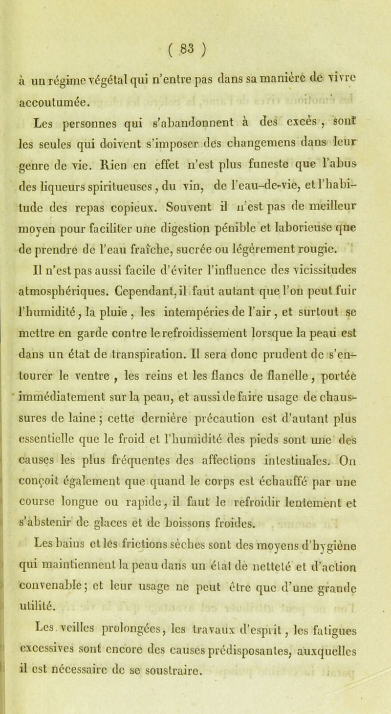 à un régime végétal qui n’entre pas dans sa manière de vivre accoutumée. Les personnes qui s’abandonnent à des excès , sont les seules qui doivent s’imposer des ebangemens dans leur genre de vie. Rien en effet n’est plus funeste que l’abus des liqueurs spiritueuses, du vin, de l’eau-de-vie, et 1 habi- tude des repas copieux. Souvent il n est pas de meilleur moyen pour faciliter une digestion pénible et laborieuse que de prendre de l’eau fraîche, sucrée ou légèrement rougie. Il n’est pas aussi facile d’éviter l’influence des vicissitudes atmosphériques. Cependant,il faut autant que l’on peut fuir l’humidité, la pluie , les intempéries de l’air , et surtout se mettre en garde contre le refroidissement lorsque la peau est dans un état de transpiration. II sera donc prudent de s’en- tourer le ventre , les reins et les flancs de flanelle, portée ' immédiatement sur la peau, et aussi de faire usage de chaus- sures de laine ; cette dernière précaution est d’autant plus essentielle que le froid et l’humidité des pieds sont une des causes les plus fréquentes des affections intestinales. On conçoit également que quand le corps est échauffé par une course longue ou rapide, il faut le refroidir lentement et s’abstenir de glaces et de boissons froides. Les bains et les frictions seches sont des moyens d hygiène qui maintiennent la peau dans un étal de netteté et d’action convenable; et leur usage ne peut être que d’une grande utilité. Les veilles prolongées, les travaux d’esprit, les fatigues excessives sont encore des causes prédisposantes, auxquelles il est nécessaire de se soustraire.