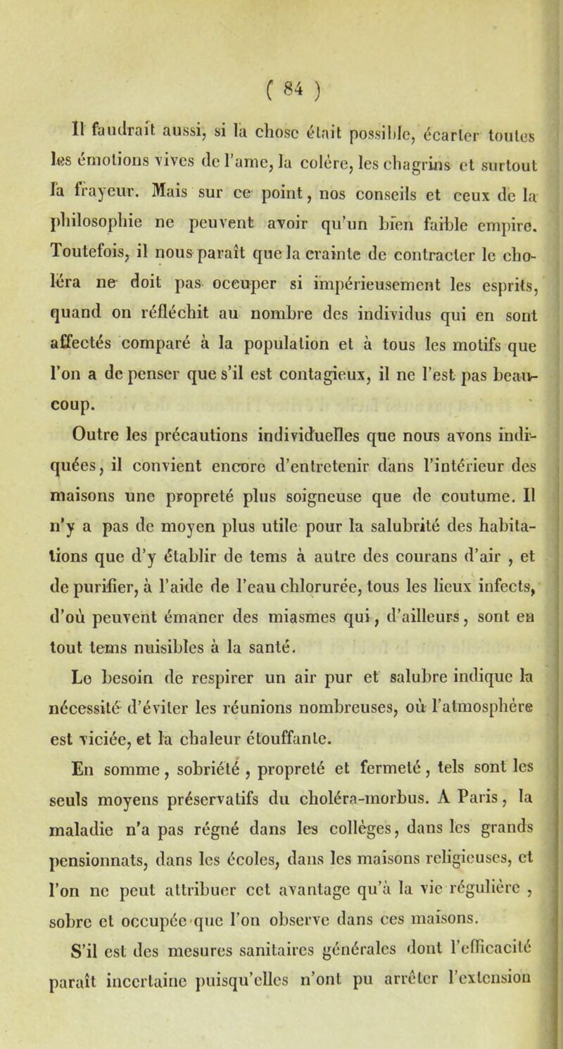 Il faudrait aussi, si la chose était possible, écarter toutes les émotions 'vives de 1 aine, la colere, les chagrins et surtout la frayeur. Mais sur ce point, nos conseils et ceux de la philosophie ne peuvent avoir qu’un bien faible empire. Toutefois, il nous paraît que la crainte de contracter le cho- léra ne doit pas occuper si impérieusement les esprits, quand on réfléchit au nombre des individus qui en sont affectés comparé à la population et à tous les motifs que l’on a dépenser que s’il est contagieux, il ne l’est pas beau- coup. Outre les précautions individuelles que nous avons indi- quées, il convient encore d’entretenir dans l’intérieur des maisons une propreté plus soigneuse que de coutume. Il n'y a pas de moyen plus utile pour la salubrité des habita- tions que d’y établir de tems à autre des courans d’air , et de purifier, à l’aide de l’eau chlorurée, tous les lieux infects, d’où peuvent émaner des miasmes qui, d’ailleurs, sont en tout tems nuisibles à la santé. Lo besoin de respirer un air pur et salubre indique la nécessité d’éviter les réunions nombreuses, où l’atmosphère est viciée, et la chaleur étouffante. En somme , sobriété , propreté et fermeté , tels sont les seuls moyens préservatifs du choléra-inorbus. A Paris, la maladie n'a pas régné dans les collèges, dans les grands pensionnats, dans les écoles, dans les maisons religieuses, et l’on ne peut attribuer cet avantage qu’à la vie régulière , sobre et occupée que l’on observe dans ces maisons. S’il est des mesures sanitaires générales dont l'efficacité paraît incertaine puisqu’elles n’ont pu arrêter l’extension