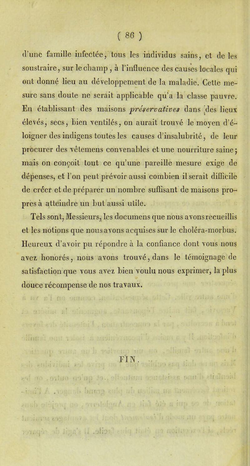 ( 80 ) d’une famille infectée, tous les individus sains, et de les soustraire, sur le champ , à l’influence des causes locales qui ont donné lieu au développement de la maladie. Cette me- sure sans doute ne serait applicable qu’a la classe pauvre. En établissant des maisons préservatives dans des lieux élevés, secs, bien ventilés, on aurait trouvé le moyen d’é- loigner des indigens toutes les causes d’insalubrité, de leur procurer des vêlemens convenables et une nourriture saine; mais on conçoit tout ce qu’une pareille mesure exige de dépenses, et l’on peut prévoir aussi combien il serait difficile de créer et de préparer un nombre suffisant de maisons pro- pres à atteindre un but aussi utile. Tels sont, Messieurs, les documens que nous avons recueillis et les notions que nous avons acquises sur le choléra-morbus. Heureux d’avoir pu répondre à la confiance dont vous nous avez honorés, nous avons trouvé, dans le témoignage de satisfaction que vous avez bien voulu nous exprimer, la plus douce récompense de nos travaux. i FIN. ‘ : ri;