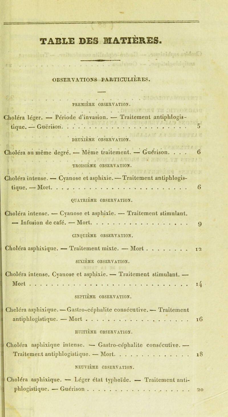 TABLE DES MATIÈRES OBSERVATIONS PARTICULIERES. PREMIÈRE OBSERVATION. Choléra léger. — Période d’invasion. — Traitement antiphlogis- ..... ' ~ tique. — Guérison 5 DEUXIÈME OBSERVATION. , . . , • * / Choléra au même degré. — Même traitement. — Guérison. ... 6 TROISIÈME OBSERVATION. Choléra intense. — Cyanose et asphixie.— Traitement antiphlogis- tique. — Mort. . . 6 QUATRIÈME OBSERVATION. Choléra intense. — Cyanose et asphixie. — Traitement stimulant, — Infusion de café. — Mort g CINQUIÈME OBSERVATION. Choléra asphixique. — Traitement mixte. — Mort 12 SIXIÈME OBSERVATION. Choléra intense. Cyauose et asphixie. — Traitement stimulant. — Mort i4 SEPTIÈME OBSERVATION. Choléra asphixique. — Gastro-céplialite consécutive.— Traitement antiphlogistique. — Mort iG HUITIÈME OBSERVATION. Choléra asphixique intense. — Gastro-céplialite consécutive. — Traitement antiphlogistique. — Mort 18 NEUVIÈME OBSERVATION. f Choléra asphixique. — Léger état typhoïde. — Traitement anti-