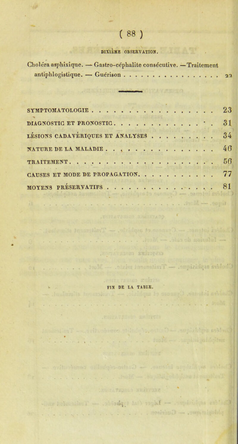( 88 ) DIXIÈME OBSERVATION. Choléra asphixique. — Gastro-céphalite consécutive. —Traitement antiphlogistique. — Guérison as SYMPTOMATOLOGIE 23 DIAGNOSTIC ET PRONOSTIC ' . 31 LÉSIONS CADAVÉRIQUES ET ANALYSES 34 NATURE DE LA MALADIE . . 40 TRAITEMENT 60 CAUSES ET MODE DE PROPAGATION 77 MOYENS PRÉSERVATIFS . 81 FIN DE I.A TABI.E.