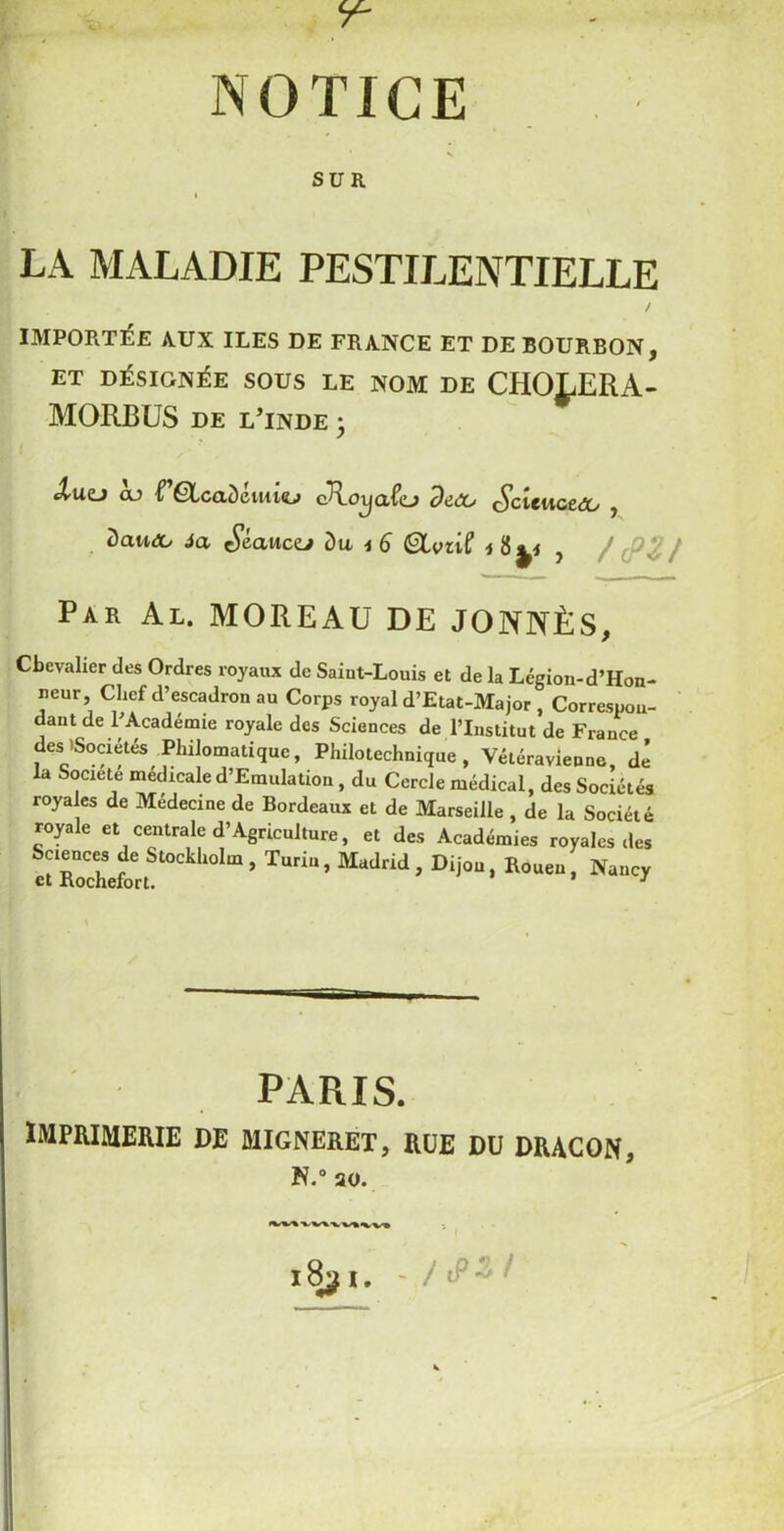 Y- NOTICE SUR LA MALADIE PESTILENTIELLE / IMPORTÉE AUX ILES DE FRANCE ET DE BOURBON, ET DÉSIGNÉE SOUS LE NOM DE CHOLERA- MORBUS de lTnde ; JrlUD GO i ÊlcttÔemiO cRoijClfo dt(30 ç^ClCUCCdCi i ôautA/ Ja S&cmczj du, 4 6 (9LviiC 4 , / / Par Al. MOREAU DE JONNÈS, Chevalier des Ordres royaux de Saint-Louis et de la Légion-d’Hon- neur. Chef d’escadron au Corps royal d’Etat-Major , Correspon- dant de l’Académie royale des Sciences de l’Institut de France des'Sociétés Philomatique, Philotechnique, Vétéravienne dé la Société médicale d’Emulation, du Cercle médical, des Sociétés royales de Medecine de Bordeaux et de Marseille , de la Société rople et centrale d1 Agriculture, et des Académies ravales ,les et‘SefortS“Ckl“0la ’ TUri“ ’ M‘Jtid ’ Di’°“ • K°ue“ ■ Na“'J PARIS. IMPRIMERIE DE MIGNERET, RUE DU DRAGON, N.° ao.