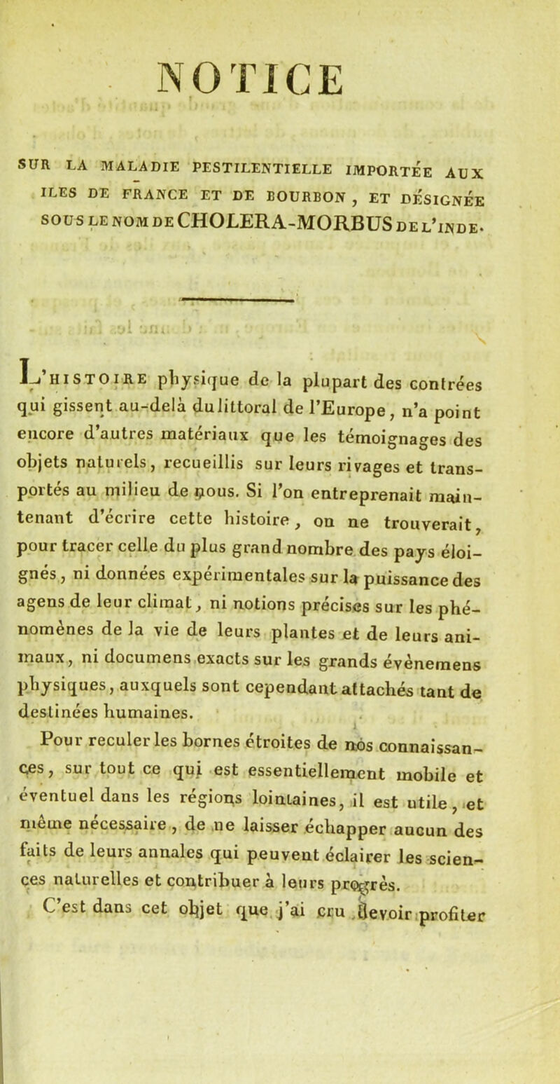 NOTICE > r ‘ f SUR LA MALADIE PESTILENTIELLE IMPORTEE AUX ILES DE FRANCE ET DE BOURBON , ET DESIGNEE souslenomdeCHOLERA-MORBUSdelTnde. I-j’histoire physique de la plupart des contrées qui gissent au-delà dulittoral de l’Europe, n’a point encore d’autres matériaux que les témoignages des objets natuiels, recueillis sur leurs rivages et trans- portés au milieu de çous. Si l’on entreprenait main- tenant d eciire cette Histoire, on ne trouverait pour tracer celle du plus grand nombre des pays éloi- gnés , ni données expérimentales sur la puissance des agens de leur climat, ni notions précises sur les phé- nomènes de Ja vie de leurs plantes et de leurs ani- maux, ni documens exacts sur les grands évènemens physiques, auxquels sont cependant attachés tant de destinées humaines. J Pour reculer les bornes étroites de nos connaissan- ces, sur tout ce qui est essentiellement mobile et éventuel dans les régiops lointaines, il est utile, et meme necessaire , de ne laisser échapper aucun des faits de leurs annales qui peuvent éclairer les scien- ces naturelles et contribuer à leurs progrès. C’est dans cet objet que j’ai cru Üevoir profiter