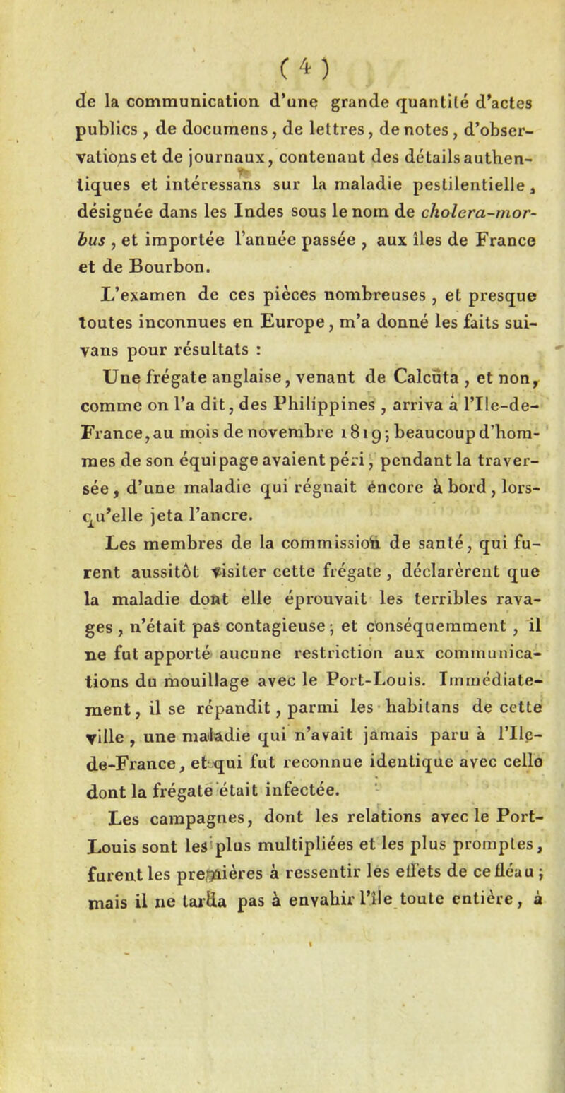 C4) Je la communication d’une grande quantité d’actes publics , de documens, de lettres, de notes, d’obser- valiopset de journaux, contenant des détails authen- tiques et intéressans sur la maladie pestilentielle , désignée dans les Indes sous le nom de cliolera-mor- bus , et importée l’année passée , aux îles de France et de Bourbon. L’examen de ces pièces nombreuses, et presque toutes inconnues en Europe, m’a donné les faits sui- vans pour résultats : Une frégate anglaise, venant de Calcüta , et non, comme on l’a dit, des Philippines, arriva à l’Ile-de- France, au mois de novembre 1B19; beaucoup d’hom- mes de son équi page avaient péri, pendant la traver- sée, d’une maladie qui régnait encore à bord , lors- qu’elle jeta l’ancre. Les membres de la commission. de santé, qui fu- rent aussitôt visiter cette frégate , déclarèrent que la maladie dont elle éprouvait les terribles rava- ges , n’était pas contagieuse; et conséquemment , il ne fut apporté aucune restriction aux communica- tions du mouillage avec le Port-Louis. Immédiate- ment, il se répandit, parmi les habitans de cette ville , une maladie qui n’avait jamais paru à l’Ile- de-France, eLqui fut reconnue identique avec celle dont la frégate était infectée. Les campagnes, dont les relations avec le Port- Louis sont les plus multipliées et les plus promptes, furent les premières à ressentir les etfets de ce fléau ; mais il ne tarda pas à envahir i’île toute entière, à