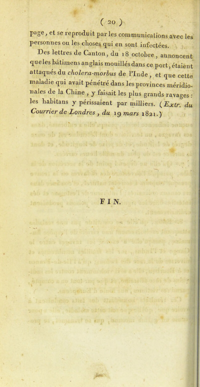 ( 2° ) Page> et se reproduit parles communications avec les personnes ou les choses qui en sont infectées. Des lettres de Canton, du 18 octobre, annoncent que les bâtiraens anglais mouillés dans ce port, étaient attaqués du cholera-morbus de l’Inde , et que cette maladie qui avait pénétré dans les provinces méridio- nales de la Chine , y faisait les plus grands ravages : les habitans y périssaient par milliers. ( Extr. du Courrier de Londres , du icj mars 1821.) I FIN. . (