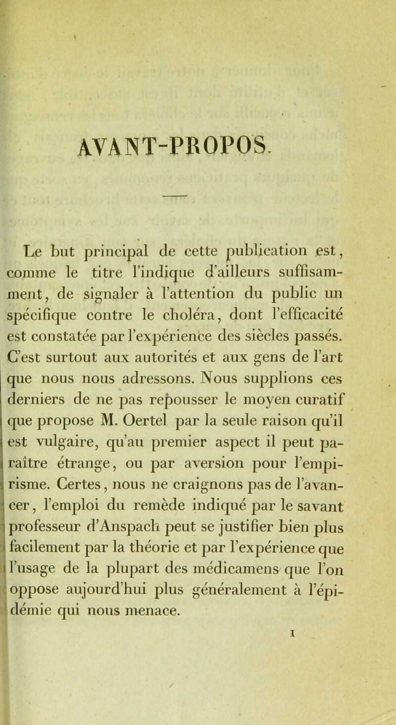 AVANT-PROPOS. Le but principal de cette publication est, comme le titre l’indique d’ailleurs suffisam- ment, de signaler à l’attention du public un spécifique contre le choléra, dont l’efficacité est constatée par l’expérience des siècles passés. C’est surtout aux autorités et aux gens de l’art que nous nous adressons. Nous supplions ces derniers de ne pas repousser le moyen curatif que propose M. Oertel par la seule raison qu’il est vulgaire, qu’au premier aspect il peut pa- raître étrange, ou par aversion pour l’empi- risme. Certes, nous ne craignons pas de l’avan- cer , l’emploi du remède indiqué par le savant professeur d’Anspach peut se justifier bien plus facilement par la théorie et par l’expérience que l’usage de la plupart des médicamens que l’on oppose aujourd’hui plus généralement à l’épi- démie qui nous menace.