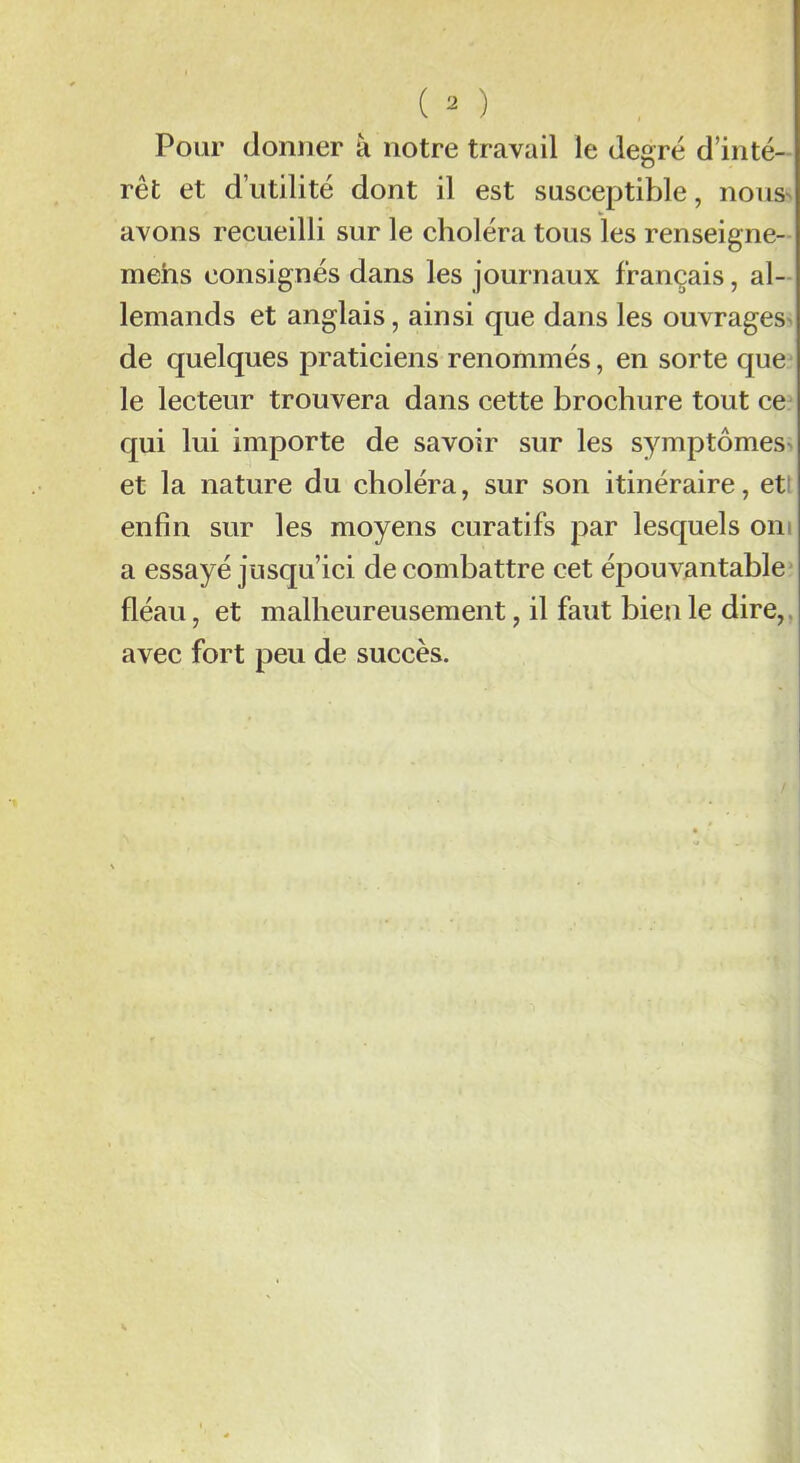 Pour donner à notre travail le degré d’inté- rêt et d’utilité dont il est susceptible, noua avons recueilli sur le choléra tous les renseigne- mehs consignés dans les journaux français, al- lemands et anglais, ainsi que dans les ouvrages de quelques praticiens renommés, en sorte que le lecteur trouvera dans cette brochure tout ce qui lui importe de savoir sur les symptômes et la nature du choléra, sur son itinéraire, et1 enfin sur les moyens curatifs par lesquels oni a essayé jusqu’ici de combattre cet épouvantable fléau, et malheureusement, il faut bien le dire, avec fort peu de succès.