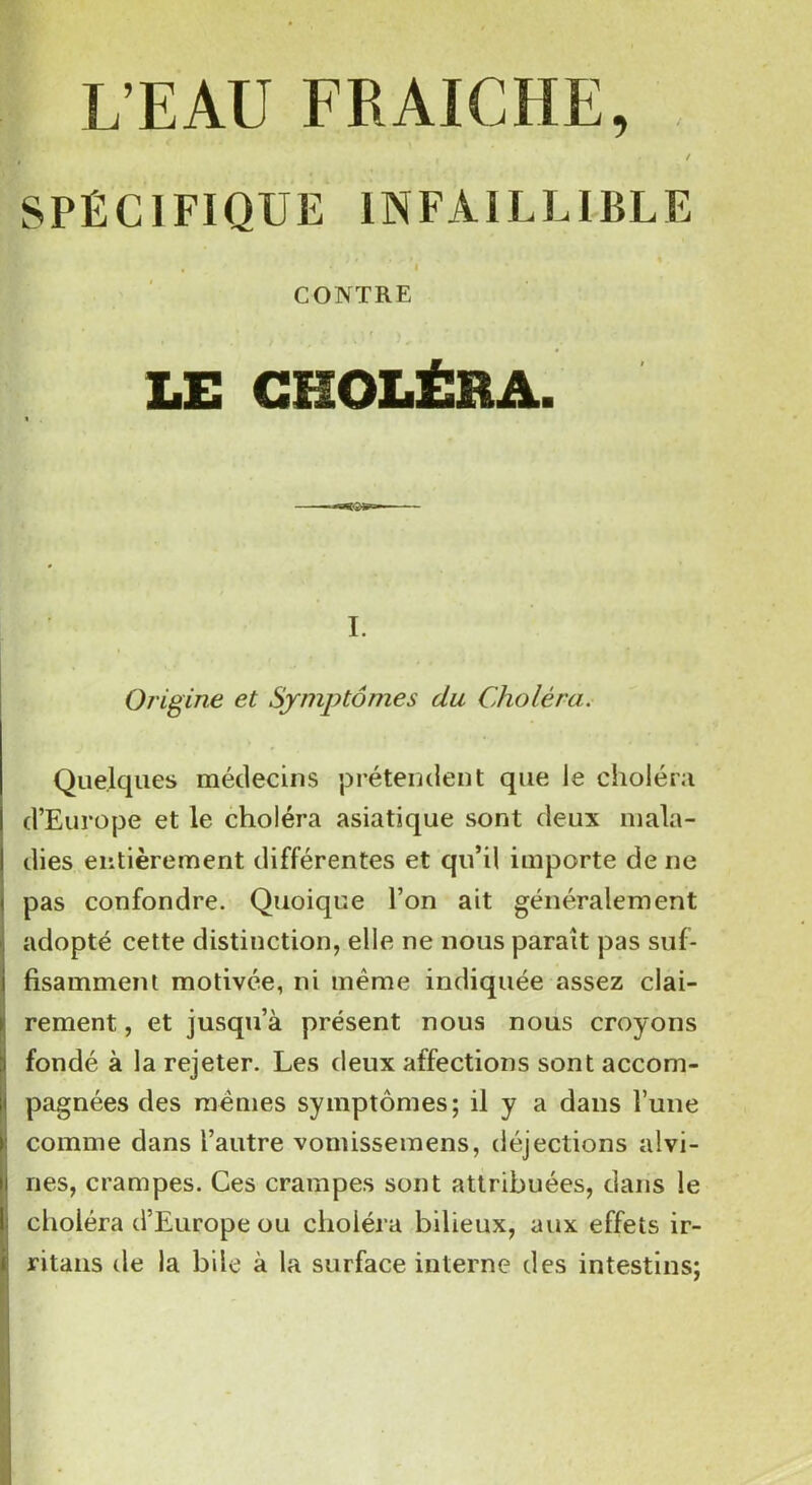 L’EAU FRAICHE, I * , / SPÉCIFIQUE INFAILLIBLE , • i CONTRE LE CHOLÉRA. I. Origine et Symptômes du Choléra. Quelques médecins prétendent que le choléra d’Europe et le choléra asiatique sont deux mala- dies entièrement différentes et qu’il importe de ne pas confondre. Quoique l’on ait généralement adopté cette distinction, elle ne nous parait pas suf- fisamment motivée, ni même indiquée assez clai- rement , et jusqu’à présent nous nous croyons fondé à la rejeter. Les deux affections sont accom- pagnées des mêmes symptômes; il y a dans l’une comme dans l’autre vomissemens, déjections alvi- nes, crampes. Ces crampes sont attribuées, dans le choléra d’Europe ou choléra bilieux, aux effets ir- ritans de la bile à la surface interne des intestins;