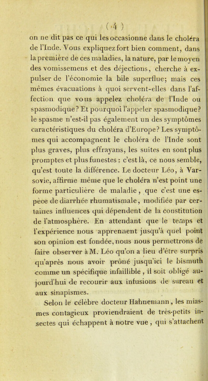 on ne dit pas ce qui les occasionne dans le choléra de l’Inde. Vous expliquez fort bien comment, dans la première de ces maladies, la nature, par le moyen des vomissemens et des déjections, cherche à ex- pulser de l’économie la bile superflue; mais ces mêmes évacuations à quoi servent-elles dans l’af- fection que vous appelez choléra de l’Inde ou spasmodique? Et pourquoi l’appeler spasmodique? le spasme n’est-il pas également un des symptômes caractéristiques du choléra d’Europe? Les symptô- mes qui accompagnent le choléra de l’Inde sont plus graves, plus effrayans, les suites en sont plus promptes et plus funestes : c’est là, ce nous semble, qu’est toute la différence. Le docteur Léo, à Var- sovie, affirme même que le choléra n’est point une forme particulière de maladie, que c’est une es- pèce de diarrhée rhumatismale, modifiée par cer- taines influences qui dépendent de la constitution de l’atmosphère. En attendant que le temps et l’expérience nous apprennent jusqu’à quel point son opinion est fondée, nous nous permettrons de faire observer àM. Léo qu’on a lieu d’être surpris qu’après nous avoir prôné jusqu’ici le bismuth comme un spécifique infaillible , il soit obligé au- jourd’hui de recourir aux infusions de sureau et aux sinapismes. Selon lé célèbre docteur Hahnemann, les mias- mes contagieux proviendraient de très-petits in- sectes qui échappent à notre vue , qui s’attachent