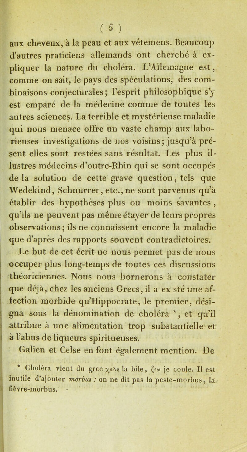 aux cheveux, à la peau et aux vêtemens. Beaucoup d’autres praticiens allemands ont cherché à ex- pliquer la nature du choléra. L’Allemagne est, comme on sait, le pays des spéculations, des com- binaisons conjecturales; l’esprit philosophique s’y est emparé de la médecine comme de toutes les autres sciences. La terrible et mystérieuse maladie qui nous menace offre un vaste champ aux labo- rieuses investigations de nos voisins ; jusqu’à pré- sent elles sont restées sans résultat. Les plus il- lustres médecins d’outre-Rhin qui se sont occupés de la solution de cette grave question, tels que Wedekind, Schnurrer, etc., ne sont parvenus qu’à établir des hypothèses plus ou moins savantes , qu’ils ne peuvent pas même étayer de leurs propres observations; ils ne connaissent encore la maladie que d’après des rapports souvent contradictoires. Le but de cet écrit ne uous permet pas de nous occuper plus long-temps de toutes ce s discussions théoriciennes. Nous nous bornerons à constater que déjà, chez les anciens Grecs, il a ex sté une af- fection morbide qu’Hippocrate, le premier, dési- gna sous la dénomination de choléra *, et qu’il attribue à une alimentation trop substantielle et à l’abus de liqueurs spiritueuses. Galien et CeJse en font également mention. De Choléra vient du grec la bile, fa je couje. Il est inutile d’ajouter morbus : on ne dit pas la peste-morbus, la fièvre-morbus. •