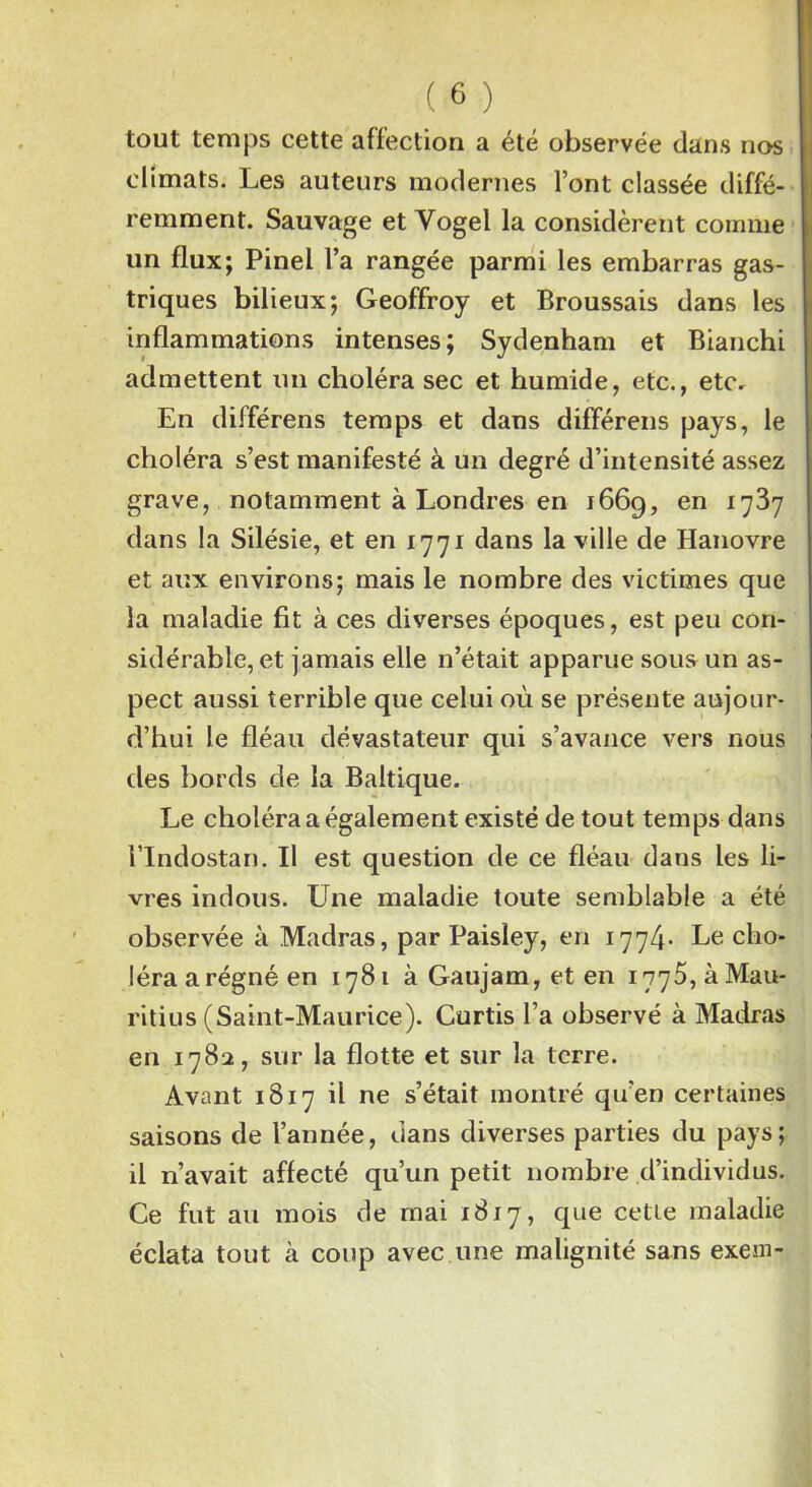 tout temps cette affection a été observée dans nos climats. Les auteurs modernes l’ont classée diffé- remment. Sauvage et Yogel la considèrent comme un flux; Pinel l’a rangée parmi les embarras gas- triques bilieux; Geoffroy et Broussais dans les inflammations intenses; Sydenham et Bianchi admettent un choléra sec et humide, etc., etc. En différens temps et dans différens pays, le choléra s’est manifesté à un degré d’intensité assez grave, notamment à Londres en 1669, en 1737 dans la Silésie, et en 1771 dans la ville de Hanovre et aux environs; mais le nombre des victimes que la maladie fit à ces diverses époques, est peu con- sidérable, et jamais elle n’était apparue sous un as- pect aussi terrible que celui où se présente aujour- d’hui le fléau dévastateur qui s’avance vers nous des bords de la Baltique. Le choléra a également existé de tout temps dans i’Indostan. Il est question de ce fléau dans les li- vres indous. Une maladie toute semblable a été observée à Madras, par Paisley, en 1774- Le cho- léra a régné en 1781 à Gaujam, et en 1775, à Mau- ritius (Saint-Maurice). Curtis l’a observé à Madras en 1782, sur la flotte et sur la terre. Avant 1817 il ne s’était montré qu’en certaines saisons de l’année, dans diverses parties du pays; il n’avait affecté qu’un petit nombre d’individus. Ce fut au mois de mai 1817, que cette maladie éclata tout à coup avec une malignité sans exeni-