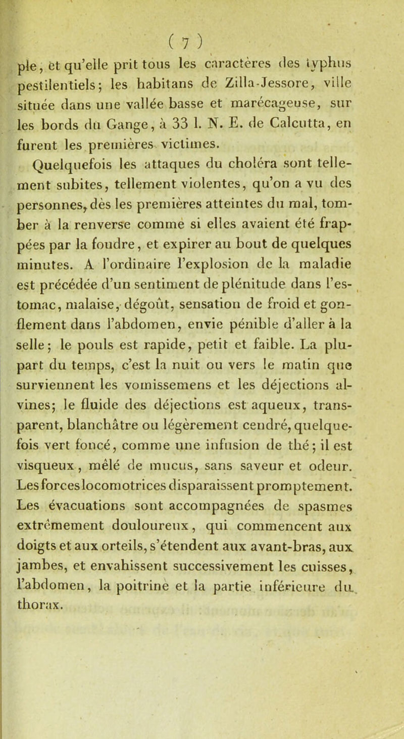 pie, et qu’elle prit tous les caractères des typhus pestilentiels; les habitans de Zilla-Jessore, ville située dans une vallée basse et marécageuse, sur les bords du Gange, à 33 1. N. E. de Calcutta, en furent les premières victimes. Quelquefois les attaques du choléra sont telle- ment subites, tellement violentes, qu’on a vu des personnes,dès les premières atteintes du mal, tom- ber à la renverse comme si elles avaient été frap- pées par la foudre, et expirer au bout de quelques minutes. A l’ordinaire l’explosion de la maladie est précédée d’un sentiment de plénitude dans l’es- tomac, malaise, dégoût, sensation de froid et gon- flement dans l’abdomen, envie pénible d’aller à la selle; le pouls est rapide, petit et faible. La plu- part du temps, c’est la nuit ou vers le matin que surviennent les vomissemens et les déjections al- vines; le fluide des déjections est aqueux, trans- parent, blanchâtre ou légèrement cendré, quelque- fois vert foncé, comme une infusion de thé; il est visqueux , mêlé de mucus, sans saveur et odeur. Les forces locomotrices disparaissent promptement. Les évacuations sont accompagnées de spasmes extrêmement douloureux, qui commencent aux doigts et aux orteils, s’étendent aux avant-bras, aux jambes, et envahissent successivement les cuisses, l’abdomen, la poitrine et la partie inférieure du. thorax.