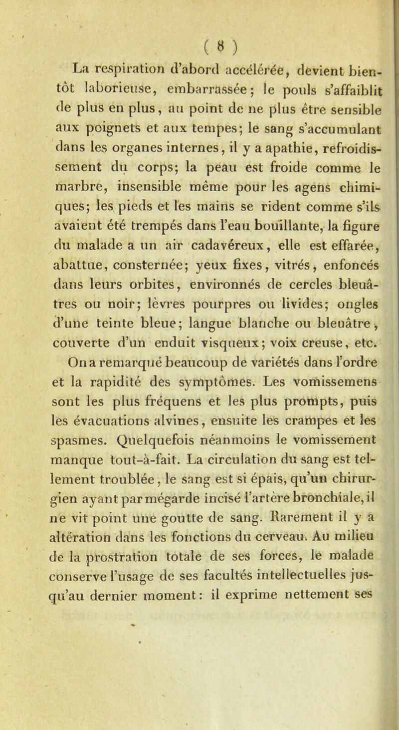 ( « ) La respiration d’abord accélérée, devient bien- tôt laborieuse, embarrassée; le pouls s’affaiblit de plus en plus, au point de ne plus être sensible aux poignets et aux tempes; le sang s’accumulant dans les organes internes, il y a apathie, refroidis- sement du corps; la peau est froide comme le marbre, insensible même pour les agens chimi- ques; les pieds et les mains se rident comme s’ils avaient été trempés dans l’eau bouillante, la figure du malade a un air cadavéreux, elle est effarée, abattue, consternée; yeux fixes, vitrés, enfoncés dans leurs orbites, environnés de cercles bleuâ- tres ou noir; lèvres pourpres ou livides; ongles d’une teinte bleue; langue blanche ou bleuâtre, couverte d’un enduit visqueux; voix creuse, etc. On a remarqué beaucoup de variétés dans l’ordre et la rapidité des symptômes. Les vomissemens sont les plus fréquens et les plus prompts, puis les évacuations alvines, ensuite les crampes et les spasmes. Quelquefois néanmoins le vomissement manque tout-à-fait. La circulation du sang est tel- lement troublée, le sang est si épais, qu’un chirur- gien ayant par mégarde incisé l’artère bronchiale, il ne vit point une goutte de sang. Rarement il y a altération dans les fonctions du cerveau. Au milieu de la prostration totale de ses forces, le malade conserve l’usage de ses facultés intellectuelles jus- qu’au dernier moment : il exprime nettement ses