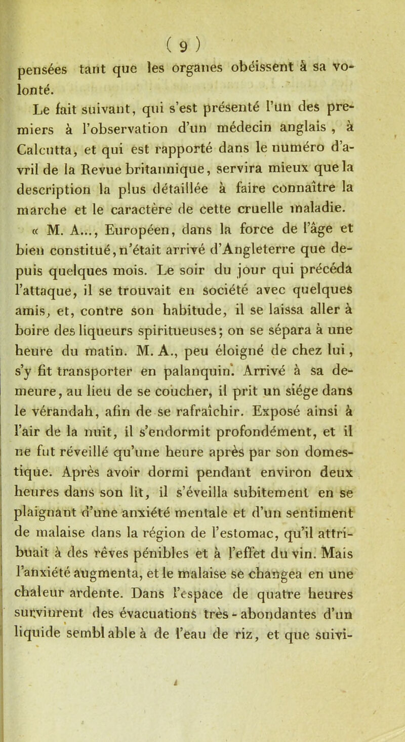 pensées tant que les organes obéissent à sa vo- lonté. Le fait suivant, qui s’est présenté l’un des pre- miers à l’observation d’un médecin anglais , a Calcutta, et qui est rapporté dans le numéro d’a- vril de la Revue britannique, servira mieux que la description la plus détaillée à faire connaître la marche et le caractère de cette cruelle maladie. « M. A..., Européen, dans la force de l’âge et bien constitué,n’était arrivé d’Angleterre que de- puis quelques mois. Le soir du jour qui précéda l’attaque, il se trouvait en société avec quelques amis, et, contre son habitude, il se laissa aller à boire des liqueurs spiritueuses; on se sépara à une heure du matin. M. A., peu éloigné de chez lui, s’y fit transporter en palanquin’. Arrivé à sa de- meure, au lieu de se coucher, il prit un siège dans le vérandah, afin de se rafraîchir. Exposé ainsi à l’air de la nuit, il s’endormit profondément, et il ne fut réveillé qu’une heure après par son domes- tique. Après avoir dormi pendant environ deux heures dans son lit, il s’éveilla subitement en se plaignant d’une anxiété mentale et d’un sentiment de malaise dans la région de l’estomac, qu’il attri- buait à des rêves pénibles et à l’effet du vin. Mais l’anxiété augmenta, et le malaise se changea en une chaleur ardente. Dans l’espace de quatre heures subvinrent des évacuations très - abondantes d’un t , liquide semblable à de l’eau de riz, et que suivi-