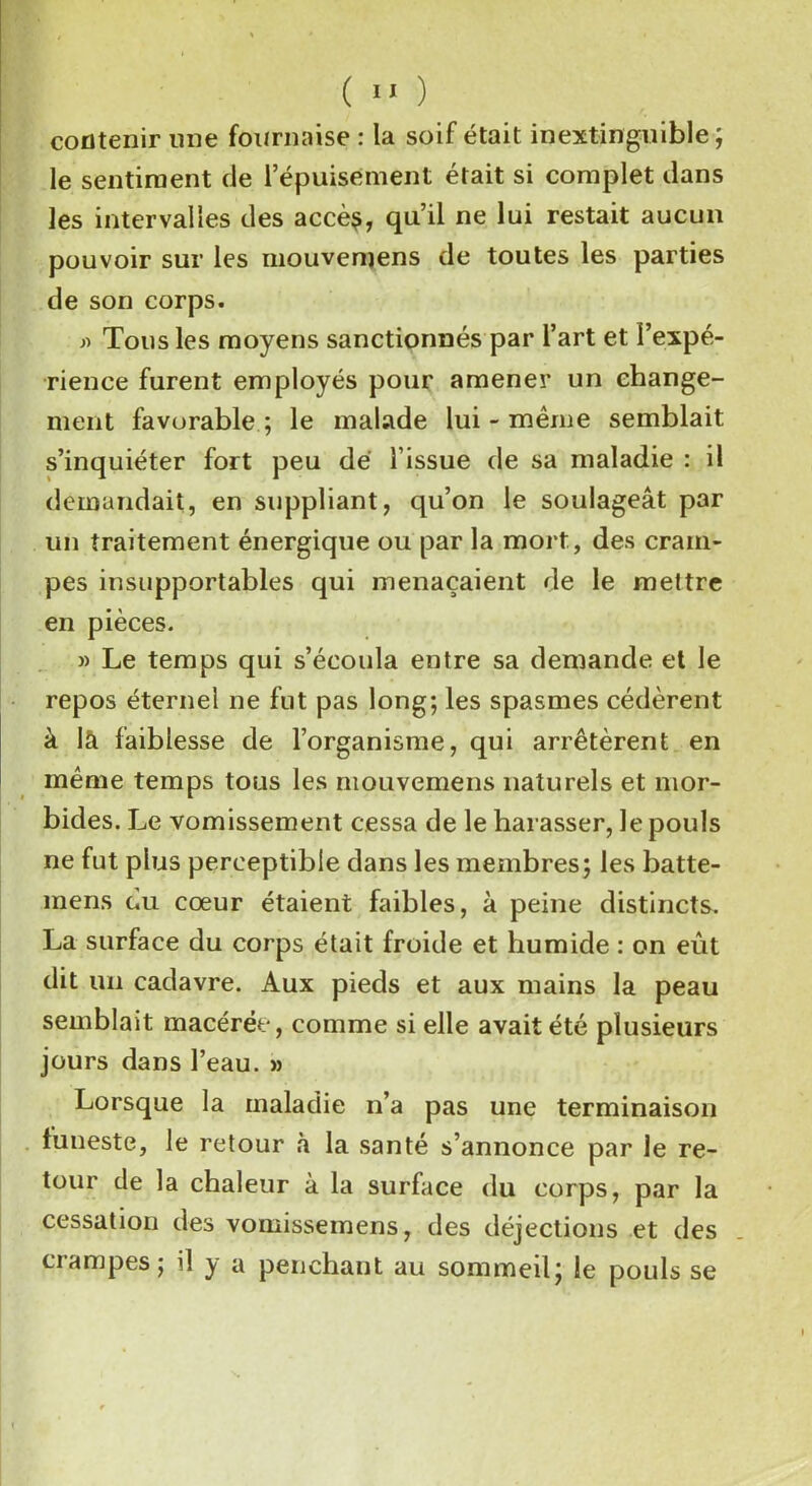 contenir une fournaise : la soif était inextinguible; le sentiment de l’épuisement était si complet dans les intervalles des accè$, qu’il ne lui restait aucun pouvoir sur les mouvemens de toutes les parties de son corps. » Tous les moyens sanctionnés par l’art et l’expé- rience furent employés pour amener un change- ment favorable ; le malade lui - même semblait s’inquiéter fort peu dé l’issue de sa maladie : il demandait, en suppliant, qu’on le soulageât par un traitement énergique ou par la mort, des cram- pes insupportables qui menaçaient de le mettre en pièces. » Le temps qui s’écoula entre sa demande et le repos éternel ne fut pas long; les spasmes cédèrent à là faiblesse de l’organisme, qui arrêtèrent en même temps tous les mouvemens naturels et mor- bides. Le vomissement cessa de le harasser, le pouls ne fut plus perceptible dans les membres; les batte- mens du cœur étaient faibles, à peine distincts. La surface du corps était froide et humide : on eût dit un cadavre. Aux pieds et aux mains la peau semblait macérée, comme si elle avait été plusieurs jours dans l’eau. » Lorsque la maladie n’a pas une terminaison funeste, le retour à la santé s’annonce par le re- tour de la chaleur à la surface du corps, par la cessation des vomissemens, des déjections et des crampes; il y a penchant au sommeil; le pouls se