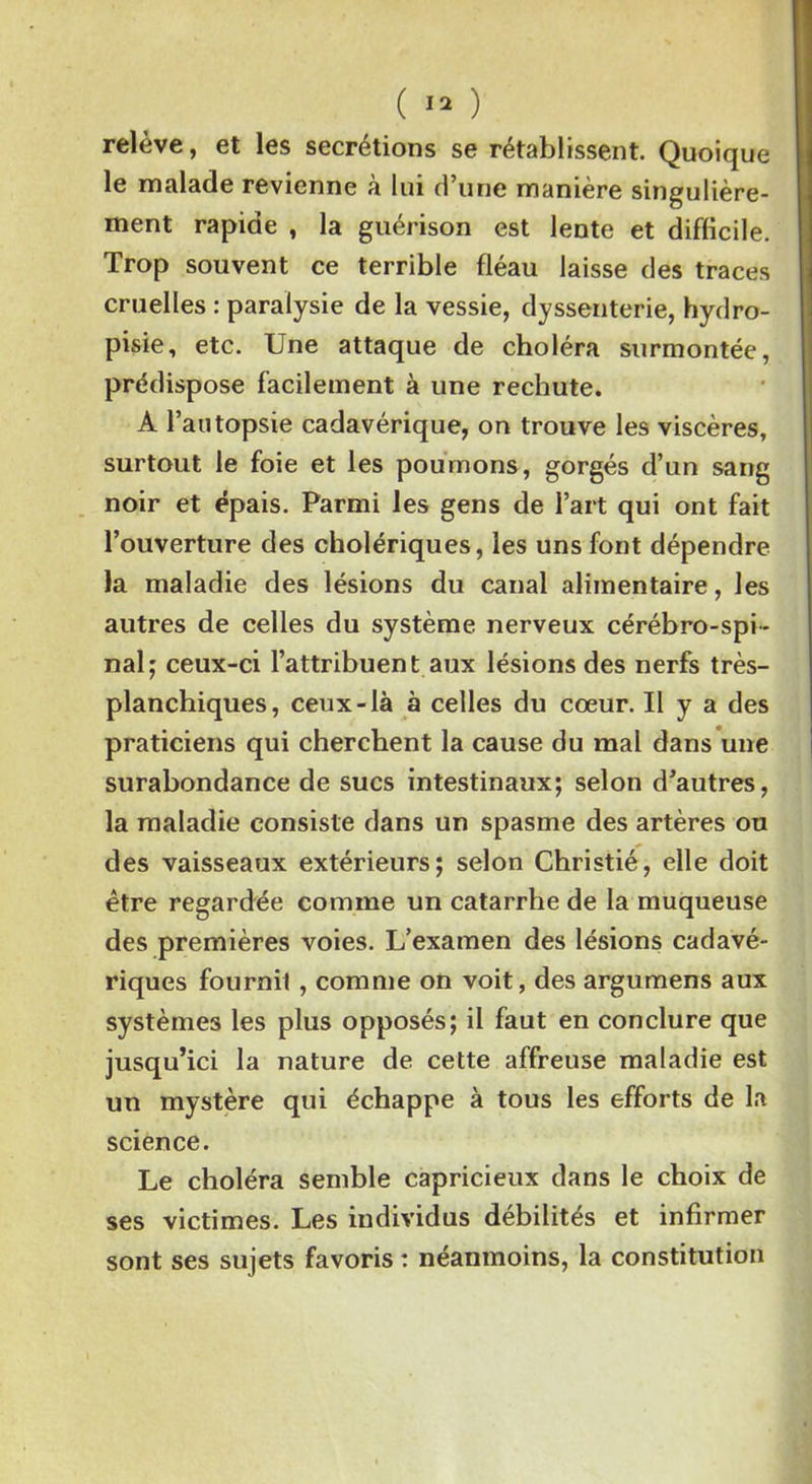 ( » ) relève, et les secrétions se rétablissent. Quoique le malade revienne à lui d’une manière singulière- ment rapide , la guérison est lente et difficile. Trop souvent ce terrible fléau laisse des traces cruelles : paralysie de la vessie, dyssenterie, hydro- pisie, etc. Une attaque de choléra surmontée, prédispose facilement à une rechute. A l’autopsie cadavérique, on trouve les viscères, surtout le foie et les poumons, gorgés d’un sang noir et épais. Parmi les gens de l’art qui ont fait l’ouverture des cholériques, les uns font dépendre la maladie des lésions du canal alimentaire, les autres de celles du système nerveux cérébro-spi- nal; ceux-ci l’attribuent aux lésions des nerfs très- planchiques, ceux-là à celles du cœur. U y a des praticiens qui cherchent la cause du mal dans une surabondance de sucs intestinaux; selon d’autres, la maladie consiste dans un spasme des artères ou des vaisseaux extérieurs; selon Christié, elle doit être regardée comme un catarrhe de la muqueuse des premières voies. L’examen des lésions cadavé- riques fournil , comme on voit, des argumens aux systèmes les plus opposés; il faut en conclure que jusqu’ici la nature de cette affreuse maladie est un mystère qui échappe à tous les efforts de la science. Le choléra semble capricieux dans le choix de ses victimes. Les individus débilités et infirmer sont ses sujets favoris : néanmoins, la constitution