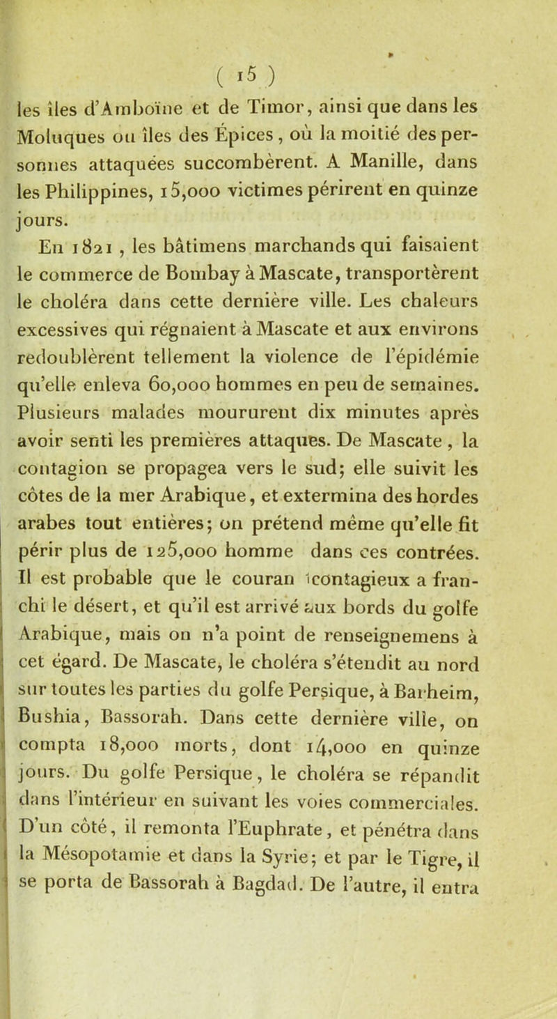 les îles d’Ambôïne et de Timor, ainsi que dans les Moloques ou îles des Épices , où la moitié des per- sonnes attaquées succombèrent. A Manille, dans les Philippines, i5,ooo victimes périrent en quinze jours. En 1821 , les bâtimens marchands qui faisaient le commerce de Bombay à Mascate, transportèrent le choléra dans cette dernière ville. Les chaleurs excessives qui régnaient à Mascate et aux environs redoublèrent tellement la violence de l’épidémie qu’elle enleva 60,000 hommes en peu de semaines. Plusieurs malades moururent dix minutes après avoir senti les premières attaques. De Mascate , la contagion se propagea vers le sud; elle suivit les côtes de la mer Arabique, et extermina des hordes arabes tout entières; on prétend meme qu’elle fit périr plus de ia5,ooo homme dans ces contrées. Il est probable que le couran ^contagieux a fran- chi le désert, et qu’il est arrivé fmx bords du golfe Arabique, mais on n’a point de renseignemens à cet égard. De Mascate, le choléra s’étendit au nord sur toutes les parties du golfe Persique, à Barheim, Bushia, Bassorah. Dans cette dernière ville, on compta 18,000 morts, dont i/booo en quinze : jours. Du golfe Persique, le choléra se répandit dans l’intérieur en suivant les voies commerciales. ! D’un côté, il remonta l’Euphrate, et pénétra dans i la Mésopotamie et dans la Syrie; et par le Tigre, il ■ se pot ta de bassorah à Bagdad. De 1 autre, d entra