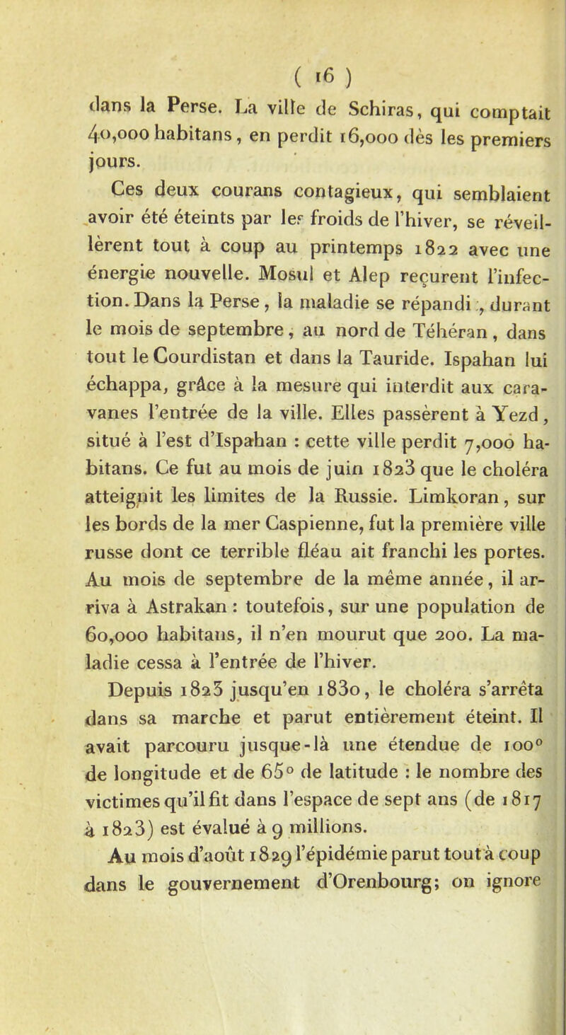 ( >6 ) dans la Perse. La ville de Schiras, qui comptait 40.000 habitans, en perdit [6,000 dès les premiers jours. Ces deux courans contagieux, qui semblaient avoir été éteints par 1er froids de l’hiver, se réveil- lèrent tout a coup au printemps 1822 avec une énergie nouvelle. Mosul et Alep reçurent l’infec- tion. Dans la Perse, la maladie se répandi ;, durant le mois de septembre, au nord de Téhéran , dans tout le Courdistan et dans la Tauride. Ispahan lui échappa, grâce à la mesure qui interdit aux cara- vanes l’entrée de la ville. Elles passèrent à Yezd, situé à l’est d’Ispahan : cette ville perdit 7,000 ha- bitans. Ce fut au mois de juin 1823 que le choléra atteignit les limites de la Russie. Limkoran, sur les bords de la mer Caspienne, fut la première ville russe dont ce terrible fléau ait franchi les portes. Au mois de septembre de la même année, il ar- riva à Astrakan : toutefois, sur une population de 60.000 habitans, il n’en mourut que 200. La ma- ladie cessa à l’entrée de l’hiver. Depuis 1823 jusqu’en i83o, le choléra s’arrêta dans sa marche et parut entièrement éteint. Il avait parcouru jusque-là une étendue de ioo° de longitude et de 65° de latitude : le nombre des victimes qu’il fit dans l’espace de sept ans (de 1817 à 1823) est évalué à 9 millions. Au mois d’août 18 29 l’épidémie parut tout à coup dans le gouvernement d’Orenbourg; on ignore