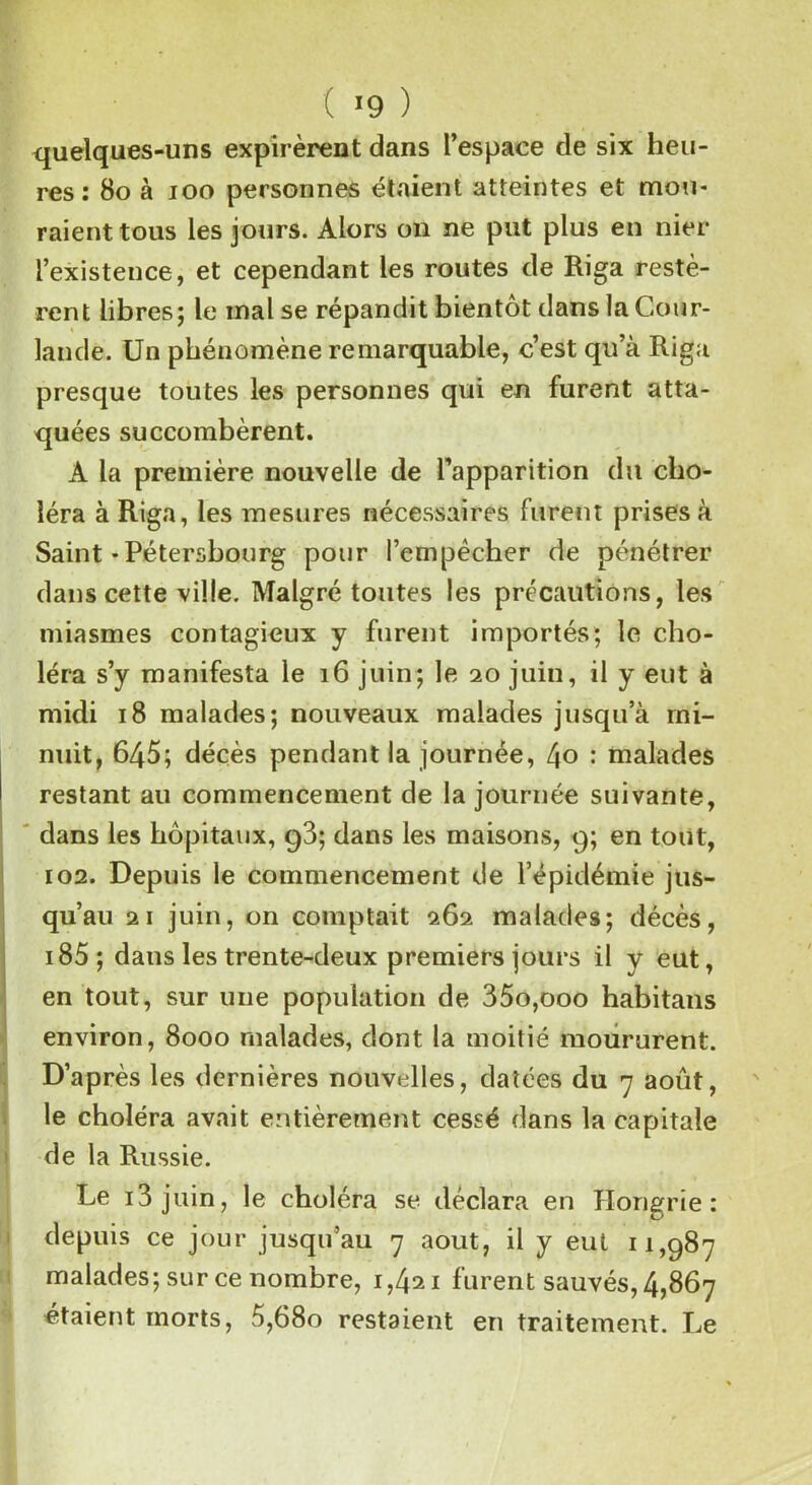 ( >9 ) quelques-uns expirèrent dans l’espace de six heu- res : 80 à ioo personnes étaient atteintes et mou- raient tous les jours. Alors on ne put plus en nier l’existence, et cependant les routes de Riga restè- rent libres; le mal se répandit bientôt dans la Cour- lande. Un phénomène remarquable, c’est qu’à Riga presque toutes les personnes qui en furent atta- quées succombèrent. A la première nouvelle de l’apparition du cho- léra à Riga, les mesures nécessaires furent prises à Saint-Pétersbourg pour l’empêcher de pénétrer dans cette ville. Malgré toutes les précautions, les miasmes contagieux y furent importés; le cho- léra s’y manifesta le 16 juin; le 20 juin, il y eut à midi 18 malades; nouveaux malades jusqu’à mi- nuit, 645; décès pendant la journée, ijo : malades restant au commencement de la journée suivante, dans les hôpitaux, g3; dans les maisons, 9; en tout, 102. Depuis le commencement de l’épidémie jus- qu’au 21 juin, on comptait 262 malades; décès, 185 ; dans les trente-deux premiers jours il y eut, en tout, sur une population de 35o,ooo habitans environ, 8000 malades, dont la moitié moururent. D’après les dernières nouvelles, datées du 7 août, le choléra avait entièrement cessé dans la capitale de la Russie. Le i3 juin, le choléra se déclara en Hongrie: depuis ce jour jusqu’au 7 août, il y eut 11,987 malades; sur ce nombre, 1,421 furent sauvés, 4,867 étaient morts, 5,680 restaient en traitement. Le