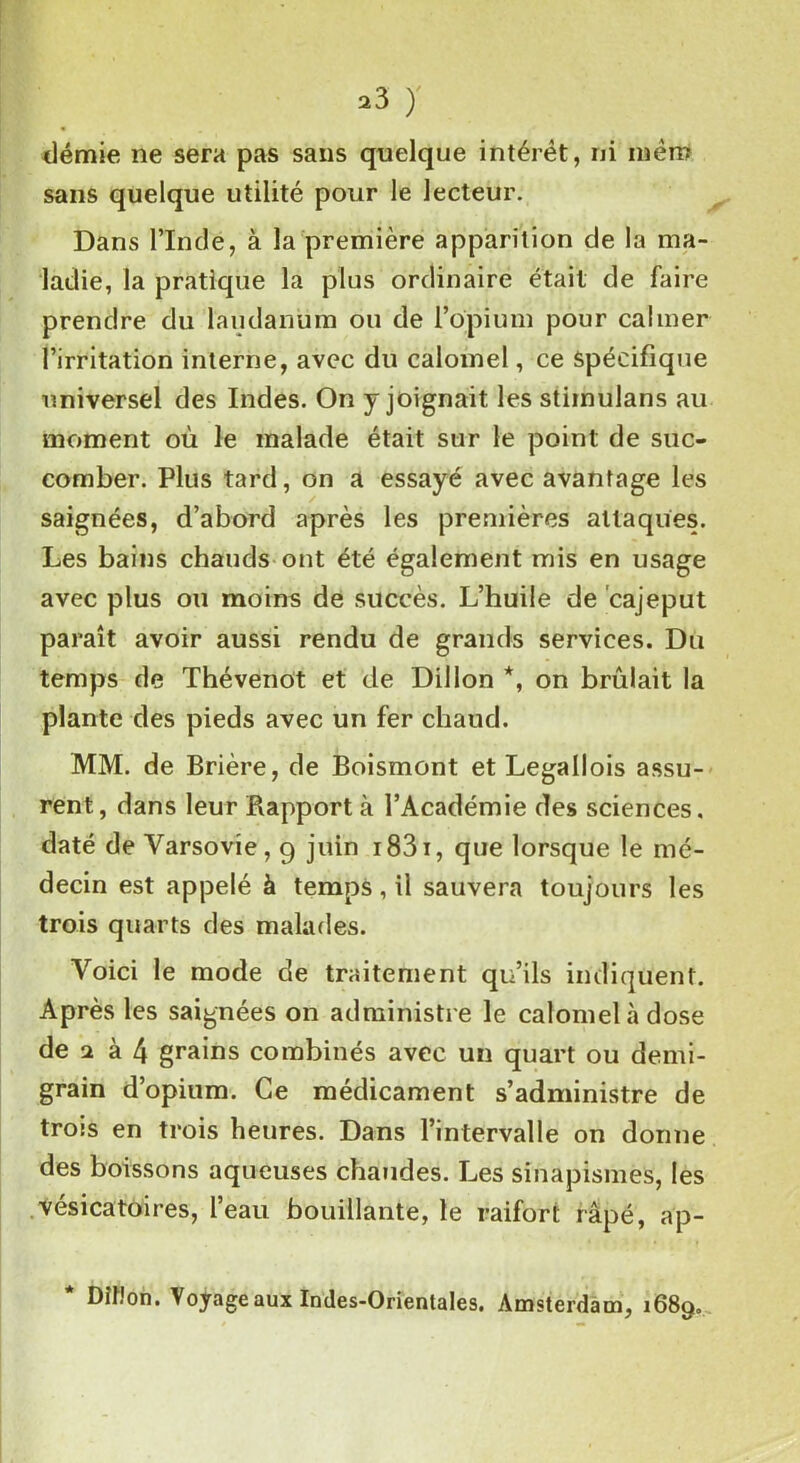 démie ne sera pas sans quelque intérêt, ni mèro sans quelque utilité pour le lecteur. Dans l’Inde, à la première apparition de la ma- ladie, la pratique la plus ordinaire était de faire prendre du laudanum ou de l’opium pour calmer l’irritation interne, avec du calomel, ce spécifique universel des Indes. On y joignait les stiinulans au moment où le malade était sur le point de suc- comber. Plus tard, on a essayé avec avantage les saignées, d’abord après les premières attaques. Les bains chauds ont été également mis en usage avec plus ou moins de succès. L’huile de cajeput paraît avoir aussi rendu de grands services. Du temps de Thévenot et de Dillon *, on brûlait la plante des pieds avec un fer chaud. MM. de Brière, de Boismont et Legallois assu- rent, dans leur Rapport à l’Académie des sciences, daté de Varsovie, 9 juin 1831, que lorsque le mé- decin est appelé à temps, il sauvera toujours les trois quarts des malades. Voici le mode de traitement qu’ils indiquent. Après les saignées on administre le calomel à dose de 2 à 4 grains combinés avec un quart ou demi- grain d’opium. Ce médicament s’administre de trois en trois heures. Dans l’intervalle on donne des boissons aqueuses chaudes. Les sinapismes, les vésicatoires, l’eau bouillante, le raifort râpé, ap- * DiHon. Voyage aux Indes-Orientales. Amsterdam, 1689.