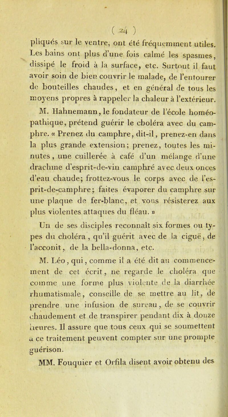 pliqués sur le ventre, ont été fréquemment utiles. Les bains ont plus d’une fois calmé les spasmes, dissipé le froid à la surface, etc. Surtout il faut avoir soin de bien couvrir le malade, de l’entourer de bouteilles chaudes, et en général de tous les moyens propres à rappeler la chaleur à l’extérieur. M. Hahnemann, le fondateur de l’école homéo- pathique, prétend guérir le choléra avec du cam- phre. « Prenez du camphre, dit-il, prenez-en dans la plus grande extension; prenez, toutes les mi- nutes , une cuillerée à café d’un mélange d’une drachme d’esprit-de-vin camphré avec deux onces d’eau chaude; frottez-vous le corps avec de l’es- prit-de-camphre faites évaporer du camphre sur une plaque de fer-blanc, et vous résisterez aux plus violentes attaques du fléau. » Un de ses disciples reconnaît six formes ou ty- pes du choléra , qu’il guérit avec de la ciguë, de l’acconit, de la bella-donna, etc. M. Léo, qui, comme il a été dit au commence- ment de cet écrit, ne regarde le choléra que comme une forme plus violente de la diarrhée rhumatismale, conseille de se mettre au lit, de prendre une infusion de sureau , de se couvrir chaudement et de transpirer pendant dix à douze heures. Il assure que tous ceux qui se soumettent a ce traitement peuvent compter sur une prompte guérison. MM. Fouquier et Orfila disent avoir obtenu des