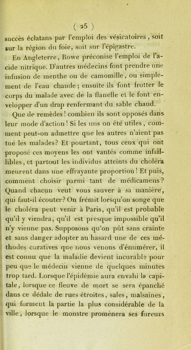 succès éclatans par l’cmpîoi des vésicatoires , soit sur la région du foie, soit sur l'épigastre. En Angleterre, Rowe préconise l’emploi de l’a- cide nitrique. D’autres médecins font prendre une infusion de menthe ou de camomille, ou simple- ment de l’eau chaude ; ensuite ils font frotter le corps du malade avec de la flanelle et le font en- velopper d’un drap renfermant du sable chaud. Que de remèdes ! combien ils sont opposés dans leur mode d’action ! Si les uns on été utiles, com- ment peut-on admettre que les autres n’aient pas tué les malades? Et pourtant, tous ceux qui ont proposé ces moyens les ont vantés comme infail- libles, et partout les individus atteints du choléra meurent dans une effrayante proportion ! Et puis, comment choisir parmi tant de médicamens ? Quand chacun veut vous sauver à sa manière, ! qui faut-il écouter? On frémit lorsqu’on songe que le choléra peut venir à Paris, qu’il est probable qu’il y viendra, qu’il est presque impossible qu’il n’y vienne pas. Supposons qu’on pût sans crainte ! et sans danger adopter au hasard une de ces mé- thodes curatives que nous venons d’énumérer, il est connu que la maladie devient incurable pour peu que le médecin vienne de quelques minutes trop tard. Lorsque l’épidémie aura envahi la capi- tale, lorsque ce fleuve de mort se sera épanché dans ce dédale de rues étroites, sales, malsaines, qui forment la partie la plu» considérable de la ville, lorsque le monstre promènera ses fureurs