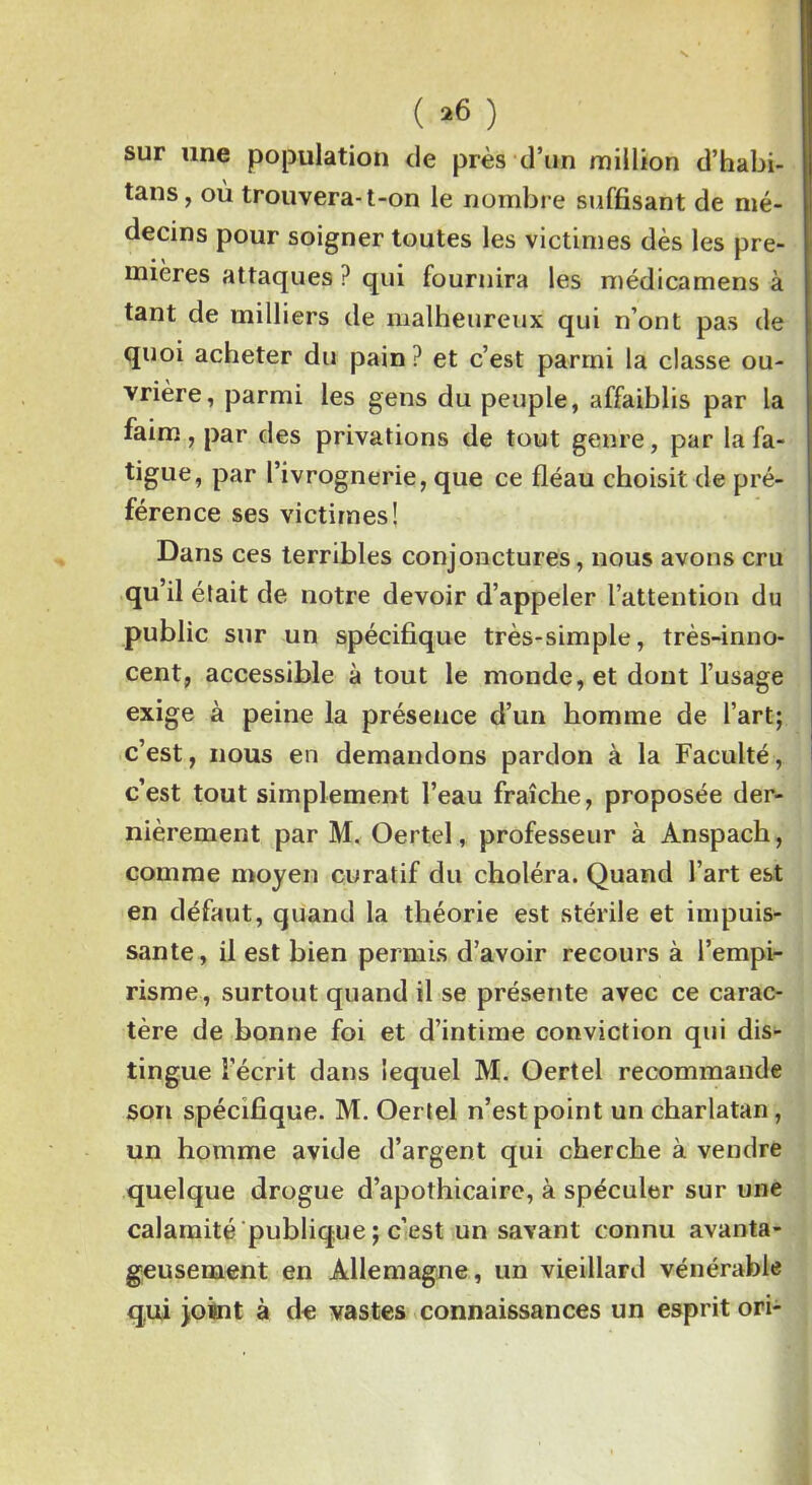 ( *6 ) sur une population de près d’un million d’habi- tans, où trouvera-t-on le nombre suffisant de mé- decins pour soigner toutes les victimes dès les pre- mières attaques ? qui fournira les médicamens à tant de milliers de malheureux qui n’ont pas de quoi acheter du pain ? et c’est parmi la classe ou- vrière, parmi les gens du peuple, affaiblis par la faim, par des privations de tout genre, par la fa- tigue* Par l’ivrognerie, que ce fléau choisit de pré- férence ses victimes! Dans ces terribles conjonctures, nous avons cru qu’il était de notre devoir d’appeler l’attention du public sur un spécifique très-simple, très-inno- cent, accessible à tout le monde, et dont l’usage exige à peine la présence d’un homme de l’art; c’est, nous en demandons pardon à la Faculté, c’est tout simplement l’eau fraîche, proposée der- nièrement par M. Oertel, professeur à Anspach, comme moyen curatif du choléra. Quand l’art est en défaut, quand la théorie est stérile et impuis- sante, il est bien permis d’avoir recours à l’empi- risme, surtout quand il se présente avec ce carac- tère de bonne foi et d’intime conviction qui dis- tingue l’écrit dans lequel M. Oertel recommande son spécifique. M. Oertel n’est point un charlatan, un homme avide d’argent qui cherche à vendre quelque drogue d’apothicaire, à spéculer sur une calamité publique ; c’est un savant connu avanta- geusement en Allemagne, un vieillard vénérable qui joint à de vastes connaissances un esprit ori-