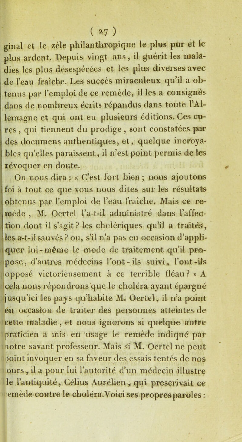 ginal et le zèle philanthropique le plus pur et le plus ardent. Depuis vingt ans, il guérit les mala- dies les plus désespérées et les plus diverses avec de l’eau fraîche. Les succès miraculeux qu’il a ob- tenus par l’emploi de ce remède, il les a consignés dans de nombreux écrits répandus dans toute l’Al- lemagne et qui ont eu plusieurs éditions. Ces cu- res , qui tiennent du prodige, sont constatées par des documens authentiques, et, quelque incroya- bles quelles paraissent, il n’est point permis de les révoquer en doute. On nous dira ; « C’est fort bien ; nous ajoutons foi à tout ce que vous nous dites sur les résultats obtenus par l’emploi de l’eau fraîche. Mais ce re- mède , M. Oertel l’a-t-il administré dans l’affec- tion dont il s’agit? les cholériques qu’il a traités, les a-t-il sauvés ? ou, s’il n’a pas eu occasion d’appli- quer lui-même le mode de traitement qu’il pro- pose, d’autres médecins l’ont.-ils suivi, l’ont-ils opposé victorieusement à ce terrible fléau ? v A cela nous répondrons que le choléra ayant épargné jusqu’ici les pays qu’habite M. Oertel,. il n’a point eu occasion de traiter des personnes atteintes de cette maladie, et nous ignorons si quelque autre praticien a mis eri usage le remède indiqué par aotre savant professeur. Mais Si M. Oertel ne peut mint invoquer en sa faveur des essais tentés de nos ours , il a pour lui l’autorité d’un médecin illustre le l’antiquité, Célius Àurélien f qui prescrivait ce emède contre le choléra.Voici ses propres paroles :