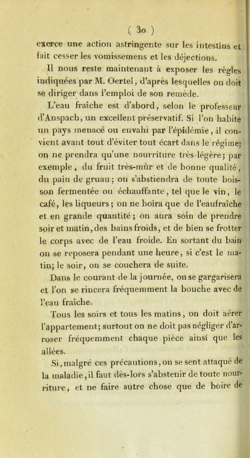 exerce une action astringente sur les intestins et fait cesser les vomissemens et les déjections. Il nous reste maintenant à exposer les règles indiquées par M. Oertel, d’après lesquelles on doit se diriger dans l’emploi de son remède. L’eau fraîche est d’abord, selon le professeur d’Anspach, un excellent préservatif. Si l’on habite un pays menacé ou envahi par l’épidémie, il con- vient avant tout d’éviter tout écart dans le régime: on ne prendra qu’une nourriture très-légère; par exemple, du fruit très-mûr et de bonne qualité, du pain de gruau ; on s’abstiendra de toute bois- son fermentée ou échauffante , tel que le vin, le café, les liqueurs ; on ne boira que de l’eaufraîche et en grande quantité ; on aura soin de prendre soir et matin, des bains froids, et de bien se frotter le corps avec de l’eau froide. En sortant du bain on se reposera pendant une heure, si c’est le ma- tin; le soir, on se couchera de suite. Dans le courant de la journée, on se gargarisera et l’on se rincera fréquemment la bouche avec de l’eau fraîche. Tous les soirs et tous les matins, on doit aérer l’appartement; surtout on ne doit pas négliger d’ar- roser fréquemment chaque pièce ainsi que les allées. Si,malgré ces précautions,on se sent attaqué de la maladie,il faut dès-lors s’abstenir de toute nour- riture , et ne faire autre chose que de boire de