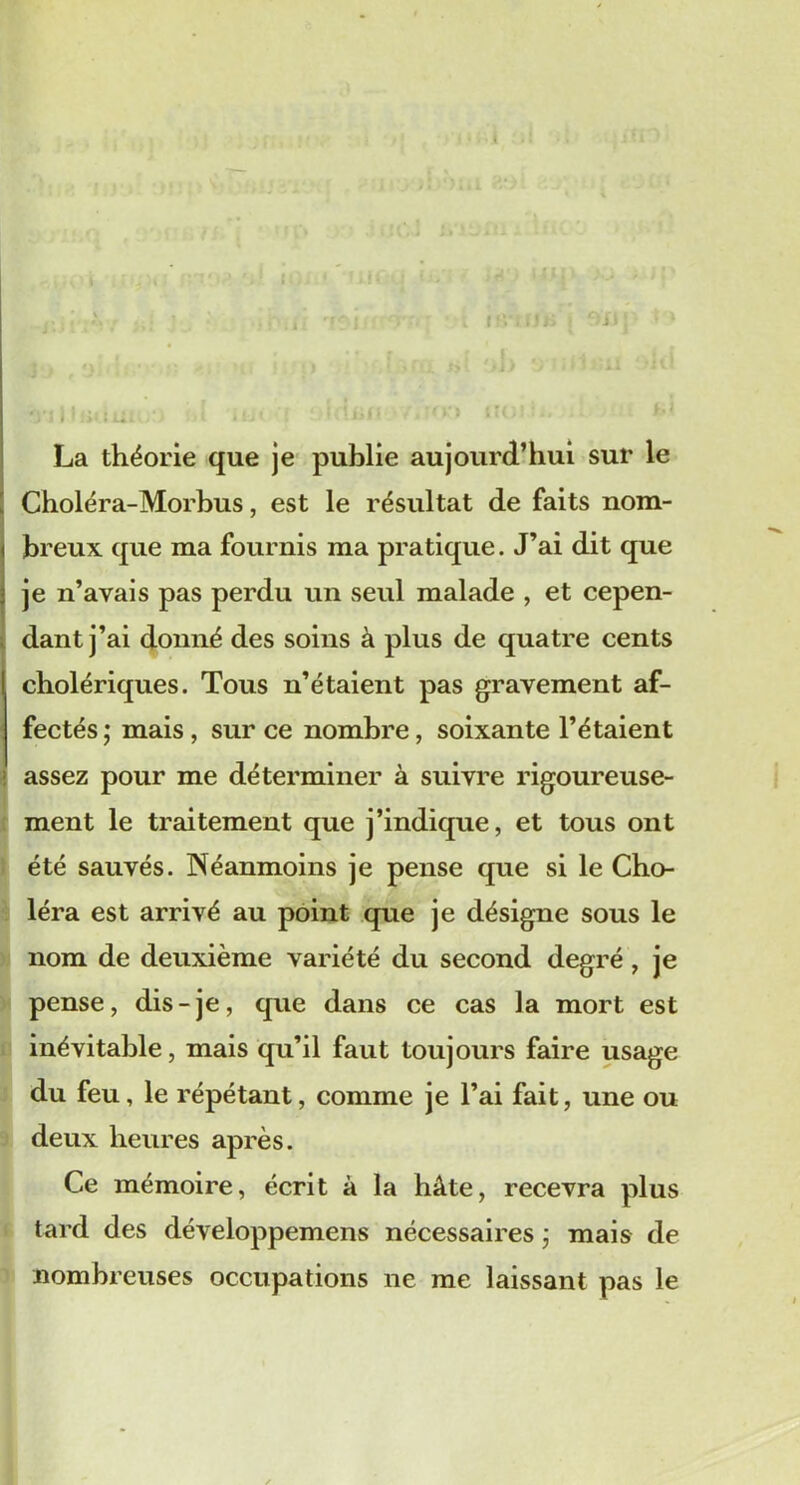 If. La théorie que je publie aujourd’hui sur le Choléra-Morbus, est le résultat de faits nom- breux que ma fournis ma pratique. J’ai dit que je n’avais pas perdu un seul malade , et cepen- dant j’ai donné des soins à plus de quatre cents cholériques. Tous n’étaient pas gravement af- fectés ; mais , sur ce nombre, soixante l’étaient assez pour me déterminer à suivre rigoureuse- ment le traitement que j’indique, et tous ont été sauvés. Néanmoins je pense que si le Cho- léra est arrivé au point que je désigne sous le nom de deuxième variété du second degré , je pense, dis-je, que dans ce cas la mort est inévitable, mais qu’il faut toujours faire usage du feu, le répétant, comme je l’ai fait, une ou deux heures après. Ce mémoire, écrit à la hâte, recevra plus tard des développemens nécessaires ] mais de nombreuses occupations ne me laissant pas le