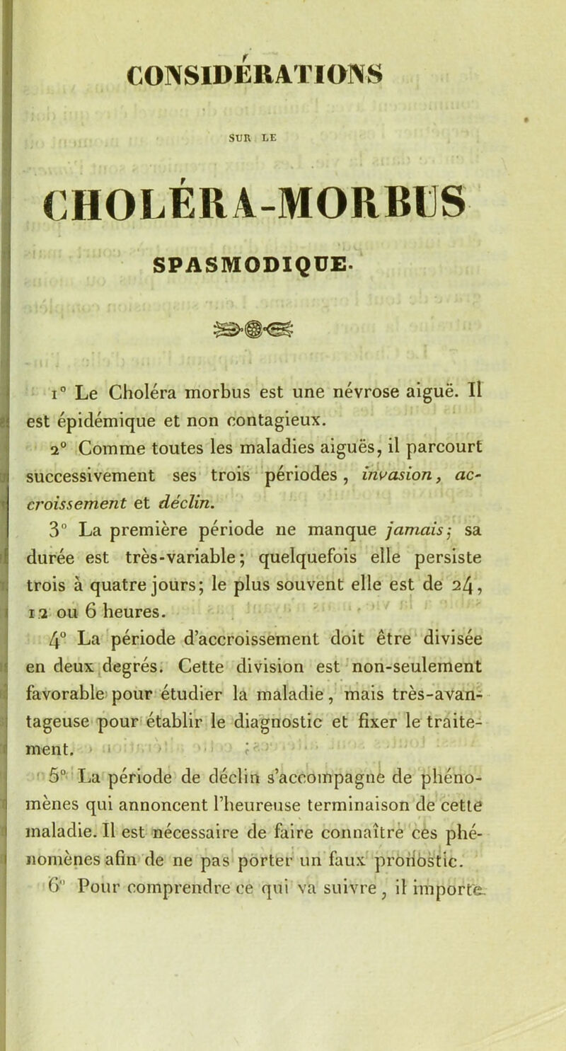 CONSIDERATIONS SUR LE CHOLÉRA-MORRUS SPASMODIQUE- i° Le Choléra morbus est une névrose aiguë. Il est épidémique et non contagieux. 2° Comme toutes les maladies aiguës, il parcourt successivement ses trois périodes , invasion, ac- cj'oissement et déclin. 3° La première période ne manque jamaissa durée est très-variable ; quelquefois elle persiste trois à quatre jours; le plus souvent elle est de 24, 13 ou 6 heures. 4° La période d’accroissement doit être divisée en deux degrés. Cette division est non-seulement favorable pour étudier la maladie, mais très-avan- tageuse pour établir le diagnostic et fixer le traite- ment. 5° La période de déclin s’accompagne de phéno- mènes qui annoncent l’heureuse terminaison de cette maladie. Il est nécessaire de faire connaître ces phé- nomènes afin de ne pas porter un faux pronostic. fi Pour comprendre ce qui va suivre , il importe.