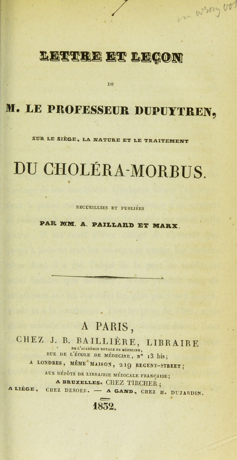 M. LE PROFESSEUR DUPÜYTREIV, SDR LE SIÈGE, LA MATURE ET LE TRAITEMEMT DU CHOLÉRA-MORBUS. recceillies et pdbuées PAR IWM. A. PAILLARD ET MARX, A PARIS, CHEZ J. lî. BAILLIÈRE, LIBRAIRE DB L ACAOiuiB BOTALB DR UÉDBCINB, rde de l’école de médecine, N® i3 bis; A LONDRES, MÊME*MAISON, aiQ REGEKT-STBEET ; ADX DÉPÔTS DE LIBRAIRIE MÉDICALE FRANÇAISE; A BRUXELLES, CPIEZ TIRCHER ; A LIEGE, CHEZ DESOER. A GAND, CHEZ H. DUJARDIN. a 1852,