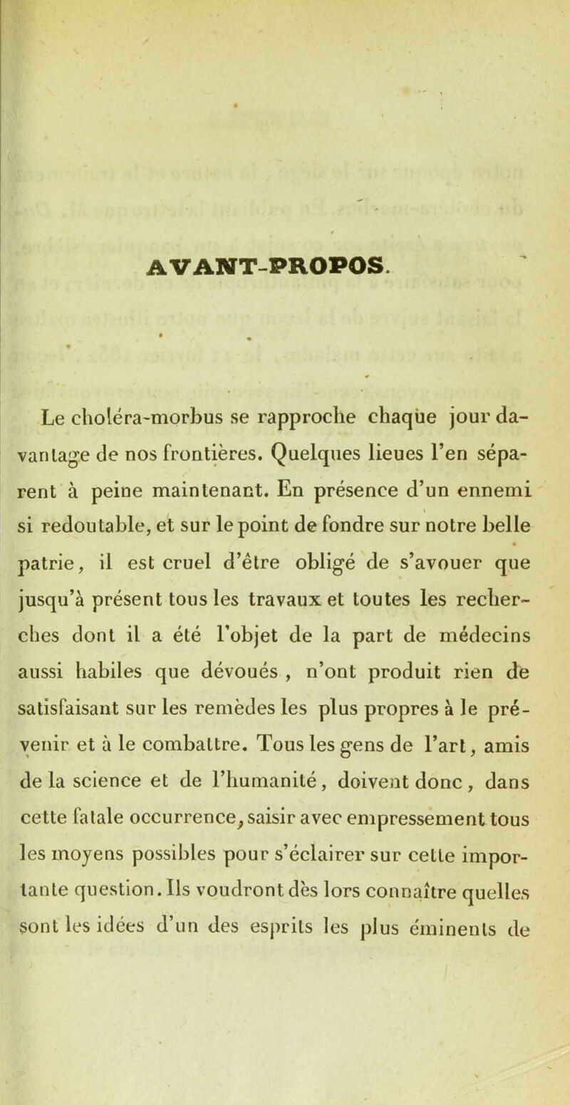 AVANT-PROPOS. Le choléra-morbus se rapproche chaque jour da- vanlag’e de nos frontières. Quelques lieues l’en sépa- rent à peine maintenant. En présence d’un ennemi si redoutable, et sur le point de fondre sur notre belle patrie, il est cruel d’être obligé de s’avouer que jusqu’à présent tous les travaux et toutes les recher- ches dont il a été l’objet de la part de médecins aussi habiles que dévoués , n’ont produit rien de satisfaisant sur les remèdes les plus propres à le pré- venir et à le combattre. Tous les gens de l’art, amis de la science et de riiumanilé, doivent donc , dans cette fatale occurrence^ saisir avec empressement tous les moyens possibles pour s’éclairer sur cette impor- tante question. Ils voudront dès lors connaître quelles sont les idées d’un des esprits les plus éminents de