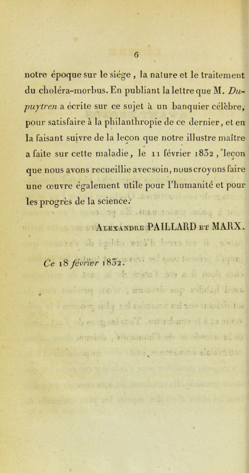 notre époque sur le siège , la nalure et le traitement du cîioléra-morbus. En publiant la lettre que M. Du- ■puytren a écrite sur ce sujet à un banquier célèbre, pour satisfaire à la philanthropie de ce dernier, et en la faisant suivre de la leçon que notre illustre maître a faite sur cette maladie, le ii février i832 ,'leçon i que nous avons recueillie avecsoin, nous croyons faire une œuvre également utile pour l’humanité et pour les progrès de la science)’ \ - i ALEXANDKE PAILLARD ET MARX^ Ce i8 février i8d2.‘ ’