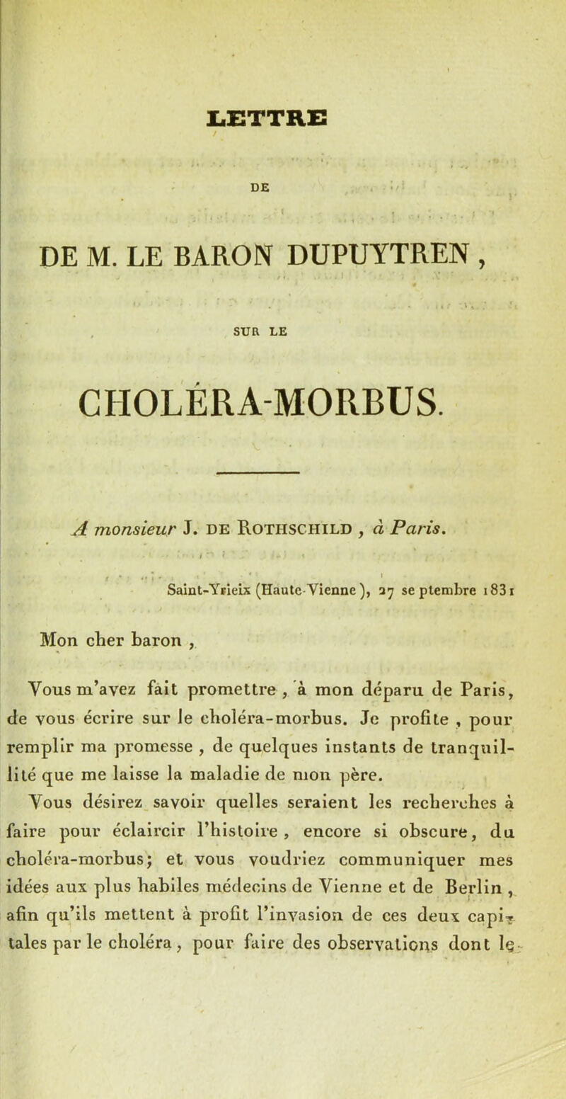 • •/» LiETTRE / DE I DE M. LE BARON DUPUYTREN , /. I « • - - . : I -■ I * ■ , SUR LE CHOLÉRA-MORBUS. A monsieur J. de Rothschild , à Paris. ., - î I • ■ ' ' Saint-Yiieix (Haute-Vienne), 37 septembre i83i Mon cher baron , Vous m’avez fait promettre , à mon déparu de Paris, de vous écrire sur Je choléra-morbus. Je profite , pour remplir ma promesse , de quelques instants de tranquil- lité que me laisse la maladie de mon père. Vous désirez savoir quelles seraient les recherches à faire pour éclaircir l’histoire, encore si obscure, du choléra-morbus J et vous voudriez communiquer mes idées aux plus habiles médecins de Vienne et de Berlin , afin qu’ils mettent à profit l’invasion de ces deux capi-; taies par le choléra, pour fiiire des observations dont Iç-^