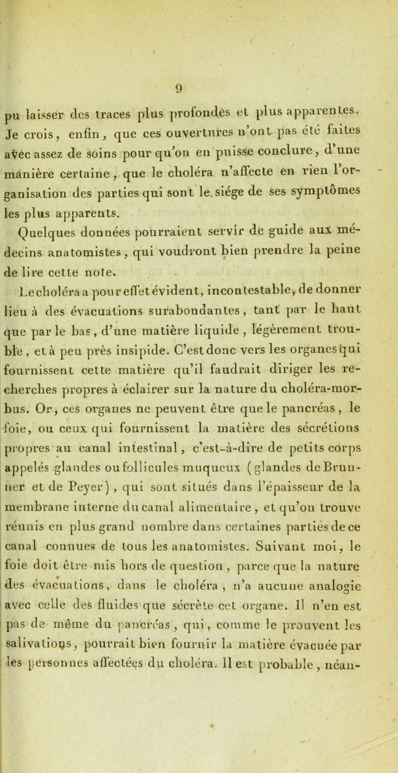 pu laisser des ti’aces plus profondes et plus apparentes. Je crois, enfin, que ces ouvertures u ont pas été faites a^ec assez de soins pour qu’on en puisse conclure, d une manière certaine, que le choléra n’affecte en rien 1 or- ganisation des parties qui sont le.siège de ses symptômes les plus apparents. Quelques données pourraient servir de guide aux mé- decins anatomistes, qui voudront bien prendre la peine de lire cette note. Leclioléra a pour effet évident, incontestable, de donner lieu à des évacuations surabondantes, tant par le baut que parle bas, d’une matière liquide, légèrement trou- ble , et à peu près insipide. C’est donc vers les organes'qui fournissent cette matière qu’il faudrait diriger les re- cbercbes propres à éclairer sur la nature du cboléra-raor- bus. Or, ces organes ne peuvent être que le pancréas, le foie, ou ceux qui fournissent la matière des sécrétions propres au canal intestinal, c’est-à-dire de petits corps [appelés glandes ou follicules muqueux (glandes dcBrun- ! lier et de Peyer) , qui sont situés dans l’épaisseur de la ! membrane interne du canal alimentaire , et qu’on trouve réunis en plus grand nombre dans certaines parties de ce canal connues de tous les anatomistes. Suivant mol, le i foie doit être mis bors de question , parce que la nature ides évacuations, dans le choléra, n’a aucune analogie avec celle des fluides que sécrète cet organe. Il n’eu est ; pas de même du pancréas, qui, comme le prouvent les salivations, pourrait bien fournir la matière évacuée par 1 les personnes affectées du cboléra. 11 est probable , néan-