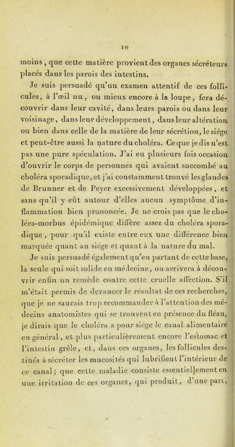 lO moins , que celte matière provient des organes sécréteurs placés dans les parois des intestins. Je suis persuadé qu’un examen attentif de ces folli- cules, à l’œil nu, ou mieux encore à la loupe, fera dé- couvrir dans leur cavité, dans leurs parois ou dans leur voisinage, dans leur développement, dans leur al téi’atlon ou bien dans celle de la matière de leur sécrétion, le siège et peut-être aussi la nature du cboléra. Ce que je dis n’est pas une pure spéculation. J’ai eu plusieurs fois occasion d’ouvi'ir le corps de personnes qui avalent succombé au cboléra spoi’adique, et j ai constamment trouvé les glandes de Brunner et de Peyer excessivement développées , et sans qu’il y eût autour d’elles aucun symptôme d’in- flammation bien pi’ononcée. Je ae'^crols pas que le cbo- léra-morbus épidémique diffère assez du cboléra spora- dique , pour qu’il existe entre eux une différence bien marquée quant au siège et quant à la nature du mal. Je suis persuadé également qu’en partant de cette base, la seule qui soit solide en raédeclne, on arrivera à décou- vrir enfin un remède contre cette cruelle affection. S’il m’était permis de devancer le résultat de ces recbercbes, que je ne saurais trop recommander à l’altention des mé- decins anatomistes qui se Lronventen présence du fléau, je dirais que le cboléra a pour siège le canal alimentaire en général, et plus particulièrement encore l’es’tomac et rinleslln grêle, et, dans ces organes, les follicules des- tinés à sécréter les mucosités qui lubrifient l’intérieur de ce canal j que cette maladie consiste essentiellement en . une Irritation de ces organes, qui produit, d unepaii,