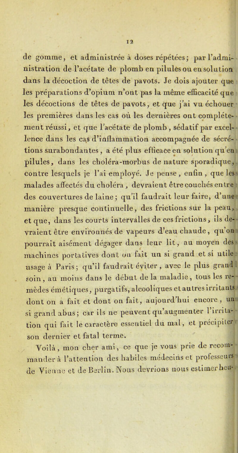 de gomme, et administrée à doses répétées; par l’admi- nistration de l’acétate de plomb en pilules ou en solution dans la décoction de têtes de pavots. Je dois ajouter que les prépai’ations d’opium n’ont pas la même efficacité que les décoctions de têtes de pavots, et que j’ai vu échouer les premières dans les cas où les dernières ont complète- ment réussi, et que l’acétate de plomb , sédatif par excel- lence dans les cas d’inflammation accompagnée de sécré- tions surabondantes, a été plus efficace en solution qu’eu pilules, dans les choléra-morbus dénaturé sporadique, contre lesquels je l’ai employé. Je pense, enfin , que les^ malades affectés du choléra, devraient êti'ecouchés entre des couvertures de laine ; qu’il faudrait leur faire, d’une^ manière presque continuelle, des frictions sur la peau, et que, dans les courts intervalles de ces frictions, ils de-- vraient être environnés de vapeurs d’eau chaude, qu’oui pourrait aisément dégager dans leur Ut, au moyen des» machines portatives dont on fait un si grand et si utile, usage à Paris; qu’il faudrait éviter, avec le plus grand: soin, au moins dans le début de la maladie, tous les re-- mèdes émétiques, purgatifs, alcooliques et autres irritants ' dont on a fait et dont on fait, aujourd’hui encore, un; si grand abus; car ils ne peuvent qu’augmenter l’irrita- tion qui fait le caractère essentiel du mal, et préclpller son dernier et fatal terme. Voilà, mon cher ami, ce que je vous prie de recom- mander à l’attention des habiles médecins et professeurs • de Vienne et de Berlin. Nous devrions nous estimer heu*