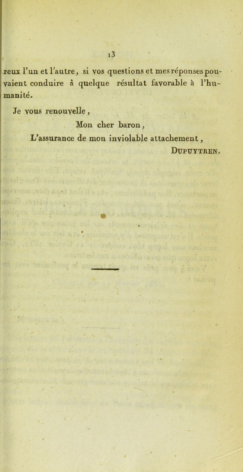 reux l’un et Tautre, si vos questions et mes réponses pou- vaient conduire à quelque résultat favorable à l’hu- manité. Je vous renouvelle, Mon cher baron, L’assurance de mon inviolable attachement, Düpuytren.