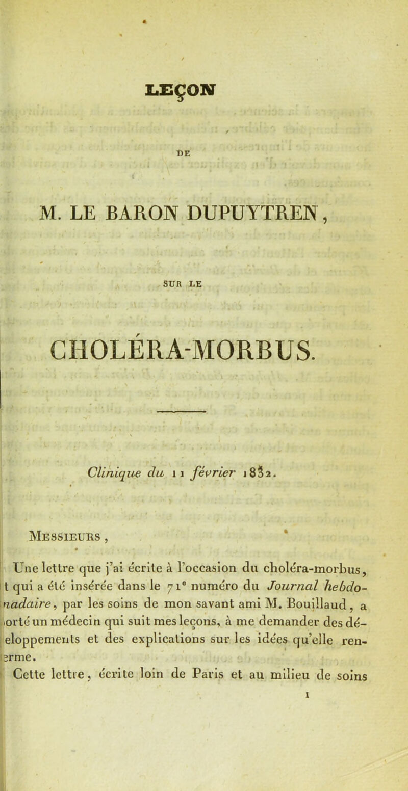 LEÇON DE i I 1 M. LE BARON DUPUYTREN, f SUR LE CHOLÉRA-MORBUS. Clinique du ii février jSSî* Messieurs , * ' Une lettre que j’ai écrite à l’occasion du choléra-morbus, it qui a été insérée dans le 71® numéro du Journal hebdo- \nadaire^ par les soins de mon savant ami M. Bouillaud, a jiortéun médecin qui suit mes leçons, à me demander des dé- [eloppemeuts et des explications sur les idées qu’elle reu- i3rme. f \ Cette lettre, écrite loin de Paris et au milieu de soins