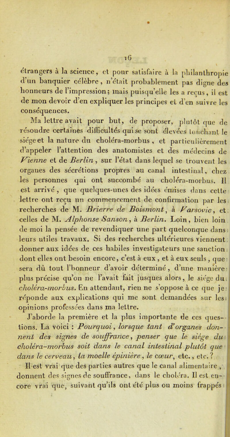 (étrangers à la science, et pour satisfaire à la pliilanlbropie d’un banquier célèbre, n’était probablement pas digue des honneurs de l’impression; mais puisqu’elle les a reçus, il est de mon devoir d’en expliquer les principes et d’en suivre les conséquences. Ma lettre avait pour but, de proposer, plutôt que de résoudre certaines dllEcultés qui se sont élevées louchant le siège et la nature du choléra-morbus , et particulièrement d’appeler l’attention des anatomistes et des médecins de J^ienne et de Berlin, sur l’état dans lequel se trouvent les organes des sécrétions propres au canal intestinal, chez les personnes qui ont succombé au choléra-morbus. II est arrivé , que quelques-unes des idées émises dans celte lettre ont reçu nu commencement de confirmation par lesi recherches de M. Brierre de Boismont ^ à Varsovie ^ et. celles de M. Alphonse Sanson, à Berlin. Loin, bien loin de moi la pensée de revendiquer une part quelconque dans, leurs utiles travaux. Si des recherches ultérieures viennent donner aux idées de ces habiles investigateurs une sanction! dont elles ont besoin encore, c’est à eux, et à eux seuls, que• sera dû tout l’honneur d’avoir déterminé, d’une manière', plus précise qu’on ne l’avait fait jusques alors, le siège dmi choléra-morbus, En attendant, rien ne s’oppose à ce que je* 3 réponde aux explications qui me sont demandées sur lesü opinions professées dans ma lettre. J’aborde la première et la plus importante de ces ques- ' lions. La voici : Pourquoi, lorsque tant d’organes don- * nent des signes de souffrance, penser que le siège du ^ choléra-morbus soit dans le canal intestinal plutôt que 1 dans le cerveau, la moelle épinière, le cœur^ etc., etc. ? Il est vrai que des parties autres que le canal alimentaire , i donnent des signes de souffrance, dans le choléra. Il est en- j) core vrai que, suivant qu’ils ont été plus ou moins frappés Jj!
