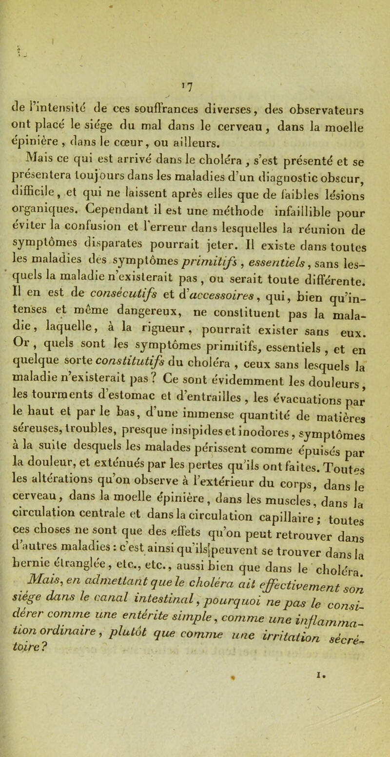 '7 tle i’inlerjsilc de ces souftVances diverses, des observateurs ont place le siège du mal dans le cerveau, dans la moelle èpinière , dans le cœur, ou ailleurs. Mais ce qui est arrivé dans le choléra , s’est présenté et se présentera toujours dans les maladies d’un diagnostic obscur, difficile, et qui ne laissent après elles que de laibles lésions organiques. Cependant il est une méthode infaillible pour éviter la confusion et 1 erreur dans lesquelles la réunion de symptômes disparates pourrait jeter. Il existe dans toutes les maladies des symptômes primitifs , essentiels ^ sans les- ' quels la maladie n’existerait pas , ou serait toute différente. Il en est de consécutifs et d'accessoires, qui, bien qu’in- tenses et meme dangereux, ne constituent pas la mala- die, laquelle, a la rigueur, pourrait exister sans eux. Oi , quels sont les symptômes primitifs, essentiels , et en quelque sorte constitutifs du clioléra , ceux sans lesquels la maladie n existerait pas? Ce sont évidemment les douleurs, les tourments d’estomac et d’entrailles , les évacuations par le haut et par le bas, d’une immense quantité de matières sereuses, troubles, presque insipides et Inodores, symptômes à la suite desquels les malades périssent comme épuisés par la douleur, et exténués par les pertes qu’ils ont faites. Toutes les altérations qu’on observe à l’extérieur du corps, dans le cerveau, dans la moelle épinière, dans les muscles, dans la circulation centrale et dans la circulation capillaire; toutes ces choses ne sont que des effets qu’on peut retrouver dans d autres maladies : c est ainsi qu’ilslpeuvent se trouver dans la hernie étranglée, etc., etc., aussi bien que dans le choléra Mais, en admettant que le choléra ait effectwement son siège dans le canal intestinal, pourquoi ne pas le consi dérer comme une entérite simple, comme une injlammà^ iion ordinaire, plutôt que comme une irritation sècré toire ?