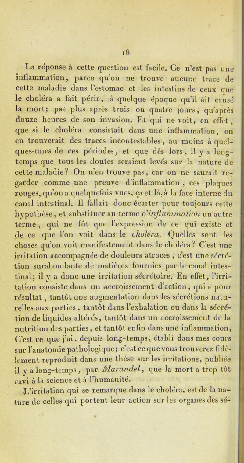 La réponse à celle queslîon est facile. Ce n’est pas une inflammation, parce qu’ou ne trouve aucune trace de celte maladie dans l’eslomac et les intestins de ceux que le choléra a fait périr, à quelque époque qu’il ait causé la mort; pas plus après trois ou quatre jours, qu’après douze heures de son invasion. Et qui ne voit, en effet, que si le choléra consistait dans une inflammation, nn en trouverait des traces incontestables , au moins à quel- ques-unes de ces périodes, et que dès lors, il y a long- temps que tous les doutes seraient levés sur la nature de cette maladie ? On n’en trouve pas, car on ne saurait re- garder comme une preuve d’inflammation , ces plaques rouges, qu’on a quelquefois vues, ça et là, à la face Interne du canal intestinal. Il fallait donc écarter pour toujours cette hypothèse, et substituer au terme inflammation un autre terme , qui ne fût que l’expression de ce qui existe et de ce que l’on volt dans le choléra. Quelles sont les chose? qu’on volt manifestement dans le choléra? C’est une irritation accompagnée de douleurs atroces , c’est une sécré- tion surabondante de matières fournies par le canal intes- tinal; il y a donc une irritation sécrétoire. En effet, l’irri- tation consiste dans un accroissement d’action , qui a pour résultat, tantôt une augmentation dans les sécrétions natu- relles aux parties , tantôt dans l’exhalation ou dans la sécré- tion de liquides altérés, tantôt dans un accroissement de la nutrition des parties, et tantôt enfin dans une inflammation, C’est ce que j’ai, depuis long-temps, établi dans mes cours sur l’anatomie pathologique ; c’est ce que vous trouverez fidè- lement reproduit dans une thèse sur les irritations, publiée il y a long-temps, par Marandel, que la mort a trop tôt ravi à la science et à l’humaîilté. L’irrllalion qui se remarque dans le choléra, est de la na- ture de celles qui portent leur action sur les organes des sé-