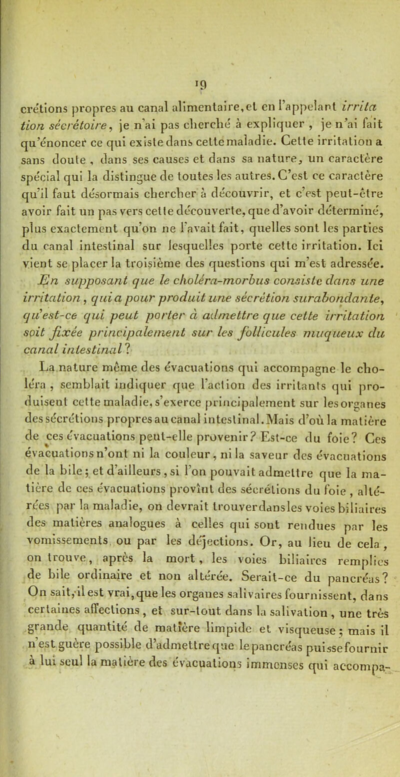 crétions propres au canal alimentaire,el en l’appeianl irrita tion sécrétoire, je n’ai pas cherché à expliquer , ]e n’ai fait qu’énoncer ce qui existe clans celtemaladie. Celte irritation a sans cloute , clans ses causes et clans sa nature, un caractère spécial qui la distingue de toutes les autres. C’est ce caractère qu’il faut désormais chercher à découvrir, et c’est peut-être avoir fait un pas vers celle découverte, que d’avoir déterminé, plus exactement qu’on ne l’avait fait, quelles sont les parties du canal intestinal sur lesquelles porte cette irritation. Ici vient se placer la troisième des questions qui m’est adressée. En supposant que le cholérn-morbiis consiste dans une irritation, quia pour produit une sécrétion surabondante, qu’est-ce qui peut porter à admettre que cette irritation soit fixée principalement sur les follicules muqueux du canal intestina.1 ? La.nature même des évacuations qui accompagne le cho- léra , semblait Indiquer que l’action des irritants qui pro- duisent celte maladie, s’exerce principalement sur lesorganes des sécrétions propres au canal intestinal. Mais d’où la matière de ces évacuations peut-elle provenir ? Est-ce du foie? Ces évacuations n’ont ni la couleur, ni la saveur des évacuations de la bile; et d’ailleurs , si l’on pouvait admettre que la ma- tière de ces évacuations provînt des sécrétions du foie , alté- rées par la maladie, on devrait trouverdansles voles biliaires des matières analogues à celles qui sont rendues par les vomissements ou par les de'jectlons. Or, au lieu de cela, on trouve, apres la mort, les voies biliaires remplies de bile ordinaire et non altérée. Serait-ce du pancréas? On sait,-ilest vrai,que les organes salivaires fournissent, dans certaines affections , et sur-tout dans la salivation , une très grande quantité de matière limpide et visqueuse ; mais il n’est guère possible d’admettreque le pancréas pulssefournir à lui seul la matière des évacuation.s immenses qui accompa-