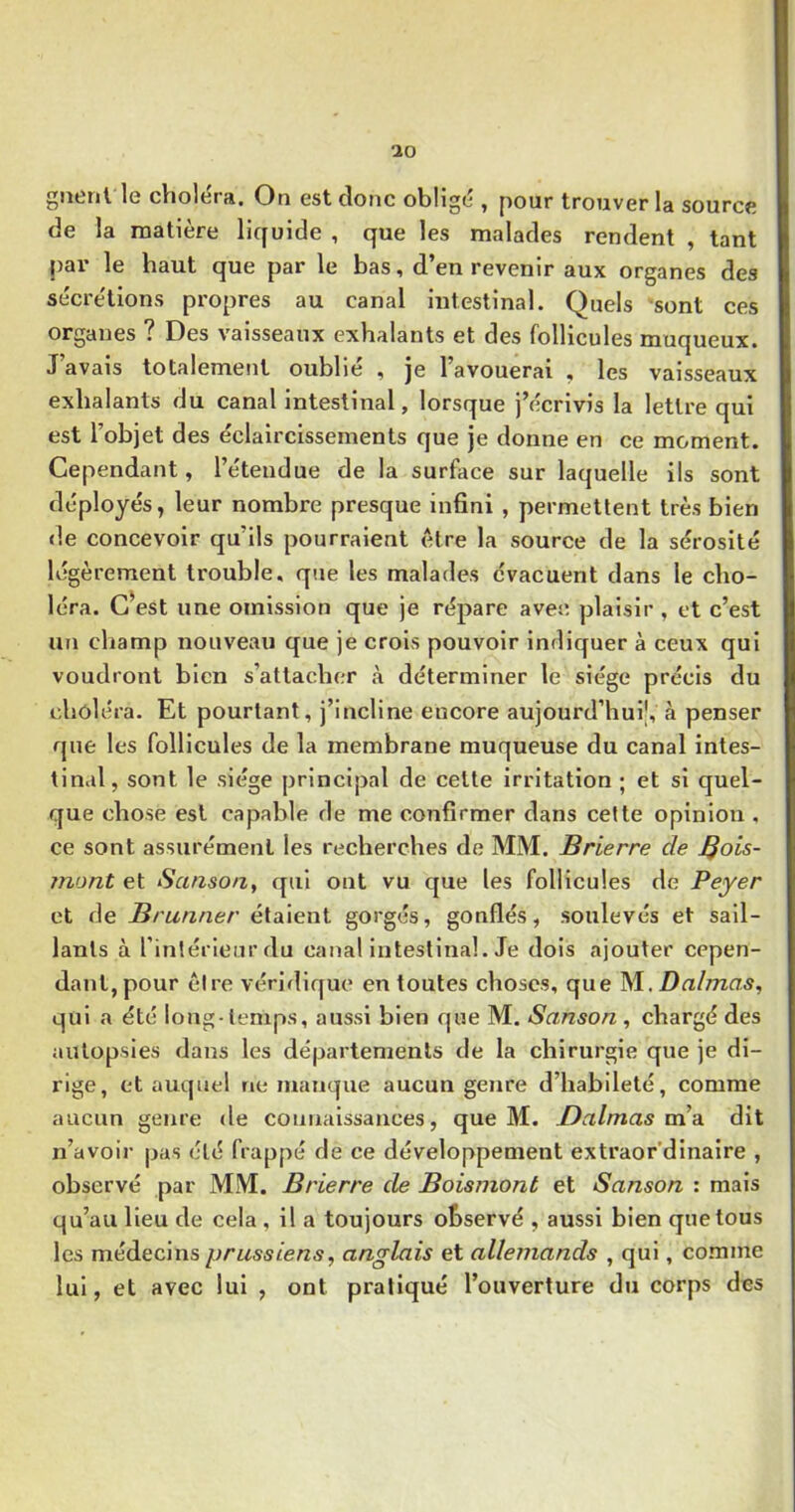 gntnl le cViolerft, On est donc oblige , pour trouver la source de la matière licfuide , que les malades rendent , tant pai’ le haut que par le bas, d’en revenir aux organes des sécre'tions propres au canal intestinal. Quels sont ces organes ? Des vaisseaux exhalants et des follicules muqueux. J’avais totalement oublié , je l’avouerai , les vaisseaux exhalants du canal intestinal, lorsque j’écrivis la lettre qui est l’objet des éclaircissements que je donne en ce moment. Cependant, l’étendue de la surface sur laquelle ils sont déployés, leur nombre presque infini , permettent très bien de concevoir qu’ils pourraient être la source de la sérosité légèrement trouble, que les malades évacuent dans le cho- léra. G^est une omission que je répare avec plaisir , et c’est un champ nouveau que je crois pouvoir indiquer à ceux qui voudront bien s’attacher à déterminer le siège précis du choléra. Et pourtant, j’incline encore aujourd’hui', à penser que les follicules de la membrane muqueuse du canal intes- tinal, sont le siège principal de celte irritation ; et si quel- que chose est capable de me confirmer dans cette opinion , ce sont assurément les recherches de MM. Brierre de Bois- înont et Semsoa, qui ont vu que les follicules de Payer et de Brunner étaient gorgés, gonflés, soulevés et sail- lants à l’intérieur du canal intestinal. Je dois ajouter cepen- dant, pour être véridique en toutes choses, que Dalmas, qui a été long-temps, aussi bien que M. Sanson , chargé des autopsies dans les départements de la chirurgie que je di- rige, et auquel ne manque aucun genre d’habileté, comme aucun genre de connaissances, que M. Daimas ms. dit n’avoir pas été frappé de ce développement extraor’dinaire , observé par MM. Brierre de Boismont et Sanson ; mais qu’au lieu de cela , il a toujours observé , aussi bien que tous les médecins prussiens, anglais et allemands , qui, comme lui, et avec lui , ont pratiqué l’ouverture du corps des