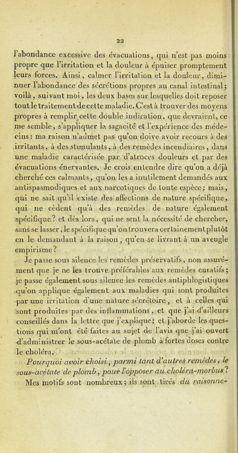 l’abondance excessive des évacuations, qui n’est pas moins propre que l’irritation et la douleur à épuiser promptement leurs forces. Ainsi, calmer l’irritation et la douleur, dimi- nuer l’abondance des sécrétions propres au canal intestinal ; voilà , suivant moi, les deux bases sur lesquelles doit reposer tout le traitement de celte maladie. C’est à trouver des moyens propres à remplir^cette double indication, que devraient, ce me semble, s’appliquer la sagacité et l'expérience des méde- cins : ma raison n’admet pas qu'on doive avoir recours à des irritants, à des stimulants, à des remèdes incendiaires, dans une maladie caractérisée par d’atroces douleurs et par des évacuations énervantes. Je crois entendre dire qu’on a déjà cliercbé ces calmants , qu’on les a inutilement demandés aux antispasmodiques et aux narcotiques de toute espèce; mais, qui ne sait qu’il existe des‘affections de nature spécifique, qui ne cèdent qu’à des remèdes de nature également spécifique? et dès lors, qui ne sent la nécessité de chercher, sans se lasser, le spécifique qu’on trouvera certainement plutôt en le demandant à la raison, qu’en se livrant à un aveugle empirisme? Je passe sous silence les remèdes préservatifs, non assuré- ment que je ne les trouve préférables aux remèdes curatifs; je passe également sous silence les remèdes antiphlogistiques qu’on applique également aux maladies qui sont produites par une irritation d'une nature sécrétoire , et à celles qui sont produites par des inflammations , et que j’ai d’ailleurs conseillés dans la lettre que j’explique; et j’aborde les ques- tions qui m’ont été faites au sujet de l’avis que j’ai ouvert d’administrer le sous-acétate de plomb à fortes doses contre le choléra. » Pourquoi avoir choisi ^ parmi tant d’autres rcTiiedes, le sous-acétate de plomb, pour l'opposer au choléra-morbus ? Mes motifs sont nombreux ; ils sont tirés du raisonne-^