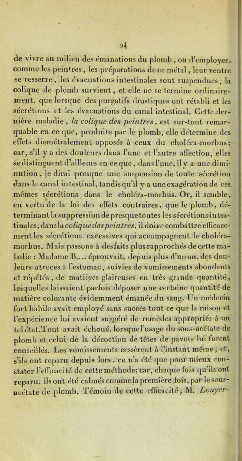 ^4 de vivre au milieu des émanations du plomb , ou d’employer» comme les peintres, les préparations de ce métal, leur ventre se resserre, les évacuations intestinales sont suspendues, la colique de plomb survient, et elle ne se termine ordinaire- ment, que lorsque des purgatifs di’astiques ont rétabli et les sécrétions et les évacuations du canal intestinal. Cette der- nière maladie, la colique des peintres^ est sur-tout remar- quable en ce que, produite par le plomb, elle détermine des effets diamétralement opposés à ceux du cboléra-morbus ; car, s’il y a des douleurs dans l’une et l’autre affection, elles se distinguent d’ailleurs en ce que, dans l’une, il y a une dimi- nution , je dirai presque une suspension de toute sécrétion dans le canal intestinal, tandisqu’il y a une exagération de ces memes sécrétions dans le cboléra-morbus. Or, il semble, en vertu de la loi des effets contraires, que le plomb, dé- terminant la suppression de presque toutes les sécrétions intes- tinales, dansla colique des peintres^ il doive combattre efficace- ment les sécrétions excessives qui accompagnent le cboléra- morbus. Mais passons à des faits plus rapprochés de cette ma- ladie : Madame B.... éprouvait, depuis plus d’un an, des dou- leurs atroces à l'estomac, suivies de vomissements abondants et répétés, de matières glaireuses en très grande quantité, lesquelles laissaient parfois déposer une certaine quantité de matière colorante évidemment émanée du sang. Un médecin fort babile avait employé sans succès tout ce que la raison et l’expérience lui avaient suggéré de remèdes appropriés à un telétal.Tout avait écboué, lorsquel’usage du sous-âcélate de plomb et celui de la décoction de têtes de pavots lui furent conseillés. Les vomissements cessèrent à l’instant même, et, s’ils ont reparu depuis lors, ce n’a été que pour mieux con- stater l’efficacité de cette méthode; car, chaque fois qu’ils ont reparu, ils ont été calmés comme la première fois,par lesous- aoélate de plomb. Témoin de celle efficacité, M. Louyor-