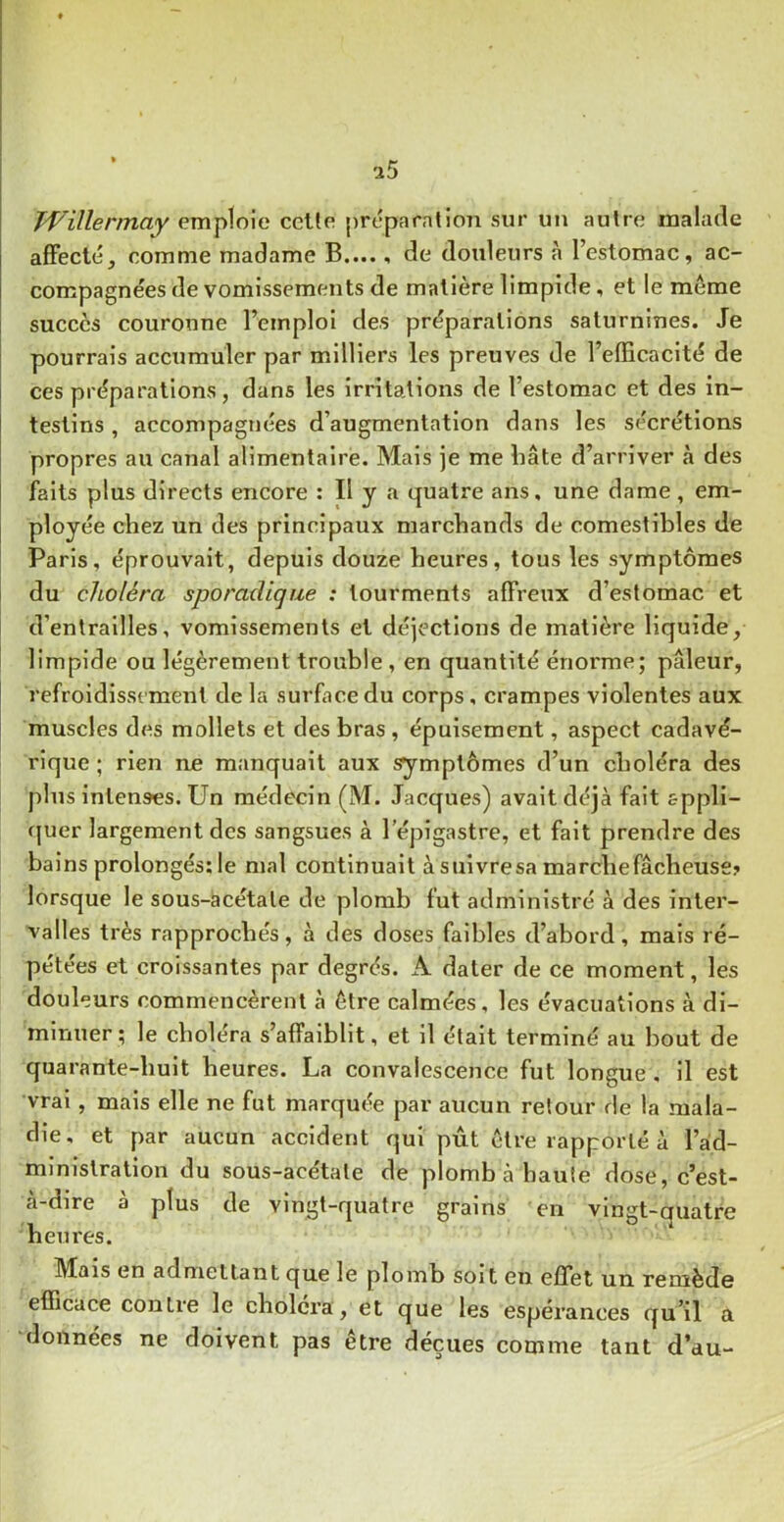 Ti^'illennaY emploie celle préparation sur un aulre malade affecté, comme madame B...., de douleurs à l’estomac, ac- compagnées de vomissements de matière limpide, et le même succès couronne l’emploi des préparations saturnines. Je pourrais accumuler par milliers les preuves de l’efficacité de ces préparations, dans les irritations de l’estomac et des in- testins , accompagnées d’augmentation dans les sécrétions propres au canal alimentaire. Mais je me liâte d’arriver à des faits plus directs encore : Il y a quatre ans, une dame, em- ployée chez un des principaux marchands de comestibles de Paris, éprouvait, depuis douze heures, tous les symptômes du choléra sporadique : tourments affreux d’estomac et d’entrailles, vomissements et déjections de matière liquide, limpide ou légèrement trouble, en quantité énorme; pâleur, refroidissement de la surface du corps, crampes violentes aux muscles des mollets et des bras, épuisement, aspect cadavé- rique ; rien ne manquait aux symptômes d’un choléra des plus intenses. Un médecin (M. Jacques) avait déjà fait appll- f{uer largement des sangsues à l’épigastre, et fait prendre des bains prolongés: le mal continuait à suivresa marche fâcheuse? lorsque le sous-àcétale de plomb fut administré à des inter- valles très rapprochés, à des doses faibles d’abord, mais ré- pétées et croissantes par degrés. A dater de ce moment, les douleurs commencèrent à être calmées, les évacuations à di- minuer ; le choléra s’affaiblit, et il était terminé au bout de quarante-huit heures. La convalescence fut longue , il est vrai, mais elle ne fut marquée par aucun retour de la mala- die, et par aucun accident qui pût être rapporté à l’ad- ministration du sous-acétate de plomb à haute dose, c’est- à-dire à plus de vingt-quatre grains en vlnst-auatre heures. Mais en admettant que le plomb soit en effet un remède efficace contre le choiera, et que les espérances qu’il a données ne doivent pas être déçues comme tant d’au-