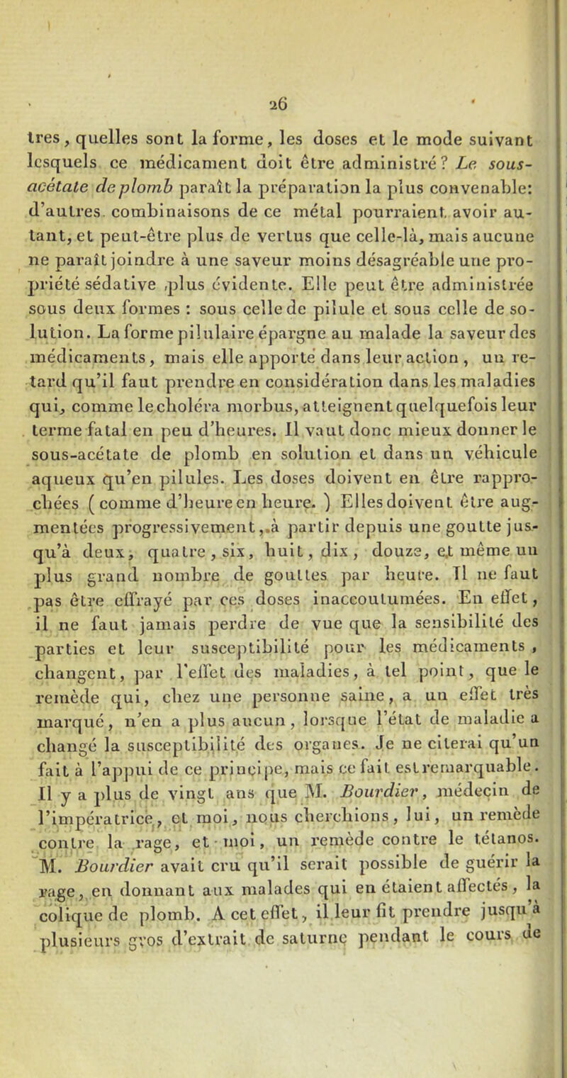 1res, quelles sont la forme, les doses et le mode suivant lesquels ce médicament doit être administré? Le sous- acétale de plomb paraît la préparation la plus convenable: d’autres, combinaisons de ce métal pourraient avoir au- tant, et peut-être plus de vertus que celle-là, mais aucune ne paraît joindre à une saveur moins désagréable une px’O- priété sédative plus évidente. Elle peut être administrée sous deux formes : sous celle de pilule et sous celle de so- lution. La forme piiulali’e épai’gne au malade la saveur des médicaments, mais elle apporté dans leur action , un re- tard qu’il faut prendre en considération dans les maladies qui, comme le choléra morbus, atteignent quelquefois leur terme fatal en peu d’heures. 11 vaut donc mieux donner le sous-acétate de plomb en solution et dans un véhicule aqueux qu’en pilules. Les doses doivent en être rappro- chées ( comme d’heure en heure. ) Ellesdoivent être aug- mentées progressivement,.à partir depuis une goutte jus- qu’à deux, quatre, six, huit, dix, douze, e.t même un plus grand nombre de gouttes par heure. Tl ne faut pas être effrayé par ces doses inaccoutumées. En effet, il ne faut jamais perdre de vue que la sensibilité des parties et leur susceptibilité pour les médicaments , changent, par l’effet des maladies, à tel point, que le remède qui, chez une personne saine, a un effet très marqué, n’en a plus aucun, lorsque l’état de maladie a changé la susceptibilité des organes. Je ne citerai qu’un fait à l’appui de ce principe, mais ce fait esLremarquable. Il y a plus de vingt ans que M. Bourdier, médecin de l’impératrlcé,, et moi, nous cherchions, lui, un remède contre la rage, et moi, un remède contre le tétanos. M. Bourdier avait cru qu’il serait possible de guérir la rage, en donnant aux malades qui en étaient affectés, la colique de plomb. A cet effet, il leur fit prendre jusqu’à plusieurs gros d’extrait de saturne pendant le cours de