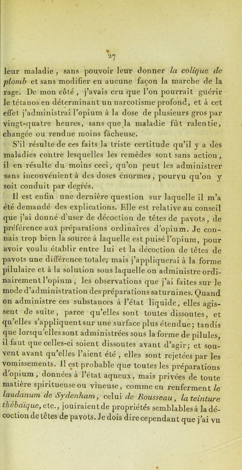 2? leur maladie , sans pouvoir leur donner la colique de plomh et sans modifier en aucune façon la marche de la rage. De mon côté , j’avais cru que l’on pourrait guérir le tétanos en déterminant un narcotisme profond, et à cet effet j’administrai l’opium à la dose de plusieurs gros par vingt-quatre heures, sans queja maladie fut ralentie, changée ou rendue moins fâcheuse. S’il résulte de ces faits la triste certitude qu’il y a des maladies contre lesquelles les remèdes sont sans action, il en résulte du moins ceci, qu’on peut les administrer sans inconvénient à des doses énormes, pourvu qu’on y soit conduit par degrés. Il est enfin une dernière question sur laquelle il m’a été demandé des explications. Elle est relative au conseil que j’ai donné d’user de décoction de têtes de pavots, de préférence aux préparations ordinaires d opium. Je con- nais trop bien la source à laquelle est puisé l’opium, pour avoir voulu établir entre lui et la décoction de têtes de pavots une différence totale,* mais j’appliquerai à la forme pilulaire et à la solution sous laquelle on administre ordi- nairement l’opium , les observations que j’ai faites sur le mode d’administration despréparations saturnines. Quand on administre ces substances à l’état liquide, elles agis- sent de suite, parce qu’elles sont toutes dissoutes, et qu’elles s’appliquent sur une surface plus étendue; tandis que lorsqu’elles sont administrées sous la forme de pilules, il faut que celles-ci soient dissoutes avant d’agir; et sou- vent avant qu elles 1 aient été , elles sont rejetées par les vomissements. Il est probable que toutes les préparations d opium, données à l’état aqueux, mais privées de toute matière spiritueuseou vineuse, comme en renferment le laudanum de Sydenham, celui de Rousseau, la teinture thébaique, etc., jouiraient de propriétés semblables à la dé- coction de têtes de pavots. Je dois dire cependant que j ai vu